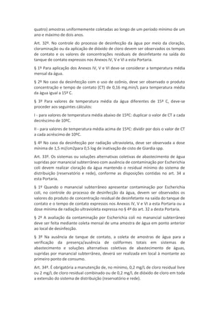 quatro) amostras uniformemente coletadas ao longo de um período mínimo de um
ano e máximo de dois anos.
Art. 32º. No controle do processo de desinfecção da água por meio da cloração,
cloraminação ou da aplicação de dióxido de cloro devem ser observados os tempos
de contato e os valores de concentrações residuais de desinfetante na saída do
tanque de contato expressos nos Anexos IV, V e VI a esta Portaria.
§ 1º Para aplicação dos Anexos IV, V e VI deve-se considerar a temperatura média
mensal da água.
§ 2º No caso da desinfecção com o uso de ozônio, deve ser observado o produto
concentração e tempo de contato (CT) de 0,16 mg.min/L para temperatura média
da água igual a 15º C.
§ 3º Para valores de temperatura média da água diferentes de 15º C, deve-se
proceder aos seguintes cálculos:
I - para valores de temperatura média abaixo de 15ºC: duplicar o valor de CT a cada
decréscimo de 10ºC.
II - para valores de temperatura média acima de 15ºC: dividir por dois o valor de CT
a cada acréscimo de 10ºC.
§ 4º No caso da desinfecção por radiação ultravioleta, deve ser observada a dose
mínima de 1,5 mJ/cm2para 0,5 log de inativação de cisto de Giardia spp.
Art. 33º. Os sistemas ou soluções alternativas coletivas de abastecimento de água
supridas por manancial subterrâneo com ausência de contaminação por Escherichia
coli devem realizar cloração da água mantendo o residual mínimo do sistema de
distribuição (reservatório e rede), conforme as disposições contidas no art. 34 a
esta Portaria.
§ 1º Quando o manancial subterrâneo apresentar contaminação por Escherichia
coli, no controle do processo de desinfecção da água, devem ser observados os
valores do produto de concentração residual de desinfetante na saída do tanque de
contato e o tempo de contato expressos nos Anexos IV, V e VI a esta Portaria ou a
dose mínima de radiação ultravioleta expressa no § 4º do art. 32 a desta Portaria.
§ 2º A avaliação da contaminação por Escherichia coli no manancial subterrâneo
deve ser feita mediante coleta mensal de uma amostra de água em ponto anterior
ao local de desinfecção.
§ 3º Na ausência de tanque de contato, a coleta de amostras de água para a
verificação da presença/ausência de coliformes totais em sistemas de
abastecimento e soluções alternativas coletivas de abastecimento de águas,
supridas por manancial subterrâneo, deverá ser realizada em local à montante ao
primeiro ponto de consumo.
Art. 34º. É obrigatória a manutenção de, no mínimo, 0,2 mg/L de cloro residual livre
ou 2 mg/L de cloro residual combinado ou de 0,2 mg/L de dióxido de cloro em toda
a extensão do sistema de distribuição (reservatório e rede).
 