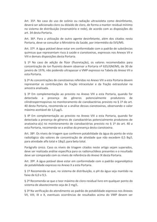 Art. 35º. No caso do uso de ozônio ou radiação ultravioleta como desinfetante,
deverá ser adicionado cloro ou dióxido de cloro, de forma a manter residual mínimo
no sistema de distribuição (reservatório e rede), de acordo com as disposições do
art. 34 desta Portaria.
Art. 36º. Para a utilização de outro agente desinfetante, além dos citados nesta
Portaria, deve-se consultar o Ministério da Saúde, por intermédio da SVS/MS.
Art. 37º. A água potável deve estar em conformidade com o padrão de substâncias
químicas que representam risco à saúde e cianotoxinas, expressos nos Anexos VII e
VIII e demais disposições desta Portaria.
§ 1º No caso de adição de flúor (fluoretação), os valores recomendados para
concentração de íon fluoreto devem observar a Portaria nº 635/GM/MS, de 30 de
janeiro de 1976, não podendo ultrapassar o VMP expresso na Tabela do Anexo VII a
esta Portaria.
§ 2º As concentrações de cianotoxinas referidas no Anexo VIII a esta Portaria devem
representar as contribuições da fração intracelular e da fração extracelular na
amostra analisada.
§ 3º Em complementação ao previsto no Anexo VIII a esta Portaria, quando for
detectada a presença de gêneros potencialmente produtores de
cilindrospermopsinas no monitoramento de cianobactérias previsto no § 1º do art.
40 desta Portaria, recomenda-se a análise dessas cianotoxinas, observando o valor
máximo aceitável de 1,0 μg/L.
§ 4º Em complementação ao previsto no Anexo VIII a esta Portaria, quando for
detectada a presença de gêneros de cianobactérias potencialmente produtores de
anatoxina-a(s) no monitoramento de cianobactérias previsto no § 1º do art. 40 a
esta Portaria, recomenda-se a análise da presença desta cianotoxina.
Art. 38º. Os níveis de triagem que conferem potabilidade da água do ponto de vista
radiológico são valores de concentração de atividade que não excedem 0,5 Bq/L
para atividade alfa total e 1Bq/L para beta total.
Parágrafo único. Caso os níveis de triagem citados neste artigo sejam superados,
deve ser realizada análise específica para os radionuclídeos presentes e o resultado
deve ser comparado com os níveis de referência do Anexo IX desta Portaria.
Art. 39º. A água potável deve estar em conformidade com o padrão organoléptico
de potabilidade expresso no Anexo X a esta Portaria.
§ 1º Recomenda-se que, no sistema de distribuição, o pH da água seja mantido na
faixa de 6,0 a 9,5.
§ 2º Recomenda-se que o teor máximo de cloro residual livre em qualquer ponto do
sistema de abastecimento seja de 2 mg/L.
§ 3º Na verificação do atendimento ao padrão de potabilidade expresso nos Anexos
VII, VIII, IX e X, eventuais ocorrências de resultados acima do VMP devem ser
 