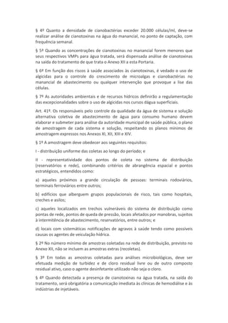 § 4º Quanto a densidade de cianobactérias exceder 20.000 células/ml, deve-se
realizar análise de cianotoxinas na água do manancial, no ponto de captação, com
frequência semanal.
§ 5º Quando as concentrações de cianotoxinas no manancial forem menores que
seus respectivos VMPs para água tratada, será dispensada análise de cianotoxinas
na saída do tratamento de que trata o Anexo XII a esta Portaria.
§ 6º Em função dos riscos à saúde associados às cianotoxinas, é vedado o uso de
algicidas para o controle do crescimento de microalgas e cianobactérias no
manancial de abastecimento ou qualquer intervenção que provoque a lise das
células.
§ 7º As autoridades ambientais e de recursos hídricos definirão a regulamentação
das excepcionalidades sobre o uso de algicidas nos cursos dágua superficiais.
Art. 41º. Os responsáveis pelo controle da qualidade da água de sistema e solução
alternativa coletiva de abastecimento de água para consumo humano devem
elaborar e submeter para análise da autoridade municipal de saúde pública, o plano
de amostragem de cada sistema e solução, respeitando os planos mínimos de
amostragem expressos nos Anexos XI, XII, XIII e XIV.
§ 1º A amostragem deve obedecer aos seguintes requisitos:
I - distribuição uniforme das coletas ao longo do período; e
II - representatividade dos pontos de coleta no sistema de distribuição
(reservatórios e rede), combinando critérios de abrangência espacial e pontos
estratégicos, entendidos como:
a) aqueles próximos a grande circulação de pessoas: terminais rodoviários,
terminais ferroviários entre outros;
b) edifícios que alberguem grupos populacionais de risco, tais como hospitais,
creches e asilos;
c) aqueles localizados em trechos vulneráveis do sistema de distribuição como
pontas de rede, pontos de queda de pressão, locais afetados por manobras, sujeitos
à intermitência de abastecimento, reservatórios, entre outros; e
d) locais com sistemáticas notificações de agravos à saúde tendo como possíveis
causas os agentes de veiculação hídrica.
§ 2º No número mínimo de amostras coletadas na rede de distribuição, previsto no
Anexo XII, não se incluem as amostras extras (recoletas).
§ 3º Em todas as amostras coletadas para análises microbiológicas, deve ser
efetuada medição de turbidez e de cloro residual livre ou de outro composto
residual ativo, caso o agente desinfetante utilizado não seja o cloro.
§ 4º Quando detectada a presença de cianotoxinas na água tratada, na saída do
tratamento, será obrigatória a comunicação imediata às clínicas de hemodiálise e às
indústrias de injetáveis.
 