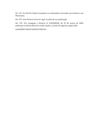 Art. 51º. Ao Distrito Federal competem as atribuições reservadas aos Estados e aos
Municípios.
Art. 52º. Esta Portaria entra em vigor na data de sua publicação.
Art. 53º. Fica revogada a Portaria nº 518/GM/MS, de 25 de março de 2004,
publicada no Diário Oficial da União, Seção 1, do dia 26 seguinte, página 266.
ALEXANDRE ROCHA SANTOS PADILHA
 