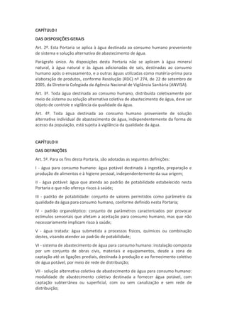 CAPÍTULO I
DAS DISPOSIÇÕES GERAIS
Art. 2º. Esta Portaria se aplica à água destinada ao consumo humano proveniente
de sistema e solução alternativa de abastecimento de água.
Parágrafo único. As disposições desta Portaria não se aplicam à água mineral
natural, à água natural e às águas adicionadas de sais, destinadas ao consumo
humano após o envasamento, e a outras águas utilizadas como matéria-prima para
elaboração de produtos, conforme Resolução (RDC) nº 274, de 22 de setembro de
2005, da Diretoria Colegiada da Agência Nacional de Vigilância Sanitária (ANVISA).
Art. 3º. Toda água destinada ao consumo humano, distribuída coletivamente por
meio de sistema ou solução alternativa coletiva de abastecimento de água, deve ser
objeto de controle e vigilância da qualidade da água.
Art. 4º. Toda água destinada ao consumo humano proveniente de solução
alternativa individual de abastecimento de água, independentemente da forma de
acesso da população, está sujeita à vigilância da qualidade da água.


CAPÍTULO II
DAS DEFINIÇÕES
Art. 5º. Para os fins desta Portaria, são adotadas as seguintes definições:
I - água para consumo humano: água potável destinada à ingestão, preparação e
produção de alimentos e à higiene pessoal, independentemente da sua origem;
II - água potável: água que atenda ao padrão de potabilidade estabelecido nesta
Portaria e que não ofereça riscos à saúde;
III - padrão de potabilidade: conjunto de valores permitidos como parâmetro da
qualidade da água para consumo humano, conforme definido nesta Portaria;
IV - padrão organoléptico: conjunto de parâmetros caracterizados por provocar
estímulos sensoriais que afetam a aceitação para consumo humano, mas que não
necessariamente implicam risco à saúde;
V - água tratada: água submetida a processos físicos, químicos ou combinação
destes, visando atender ao padrão de potabilidade;
VI - sistema de abastecimento de água para consumo humano: instalação composta
por um conjunto de obras civis, materiais e equipamentos, desde a zona de
captação até as ligações prediais, destinada à produção e ao fornecimento coletivo
de água potável, por meio de rede de distribuição;
VII - solução alternativa coletiva de abastecimento de água para consumo humano:
modalidade de abastecimento coletivo destinada a fornecer água potável, com
captação subterrânea ou superficial, com ou sem canalização e sem rede de
distribuição;
 