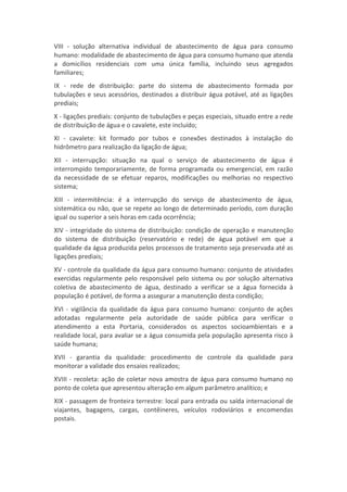 VIII - solução alternativa individual de abastecimento de água para consumo
humano: modalidade de abastecimento de água para consumo humano que atenda
a domicílios residenciais com uma única família, incluindo seus agregados
familiares;
IX - rede de distribuição: parte do sistema de abastecimento formada por
tubulações e seus acessórios, destinados a distribuir água potável, até as ligações
prediais;
X - ligações prediais: conjunto de tubulações e peças especiais, situado entre a rede
de distribuição de água e o cavalete, este incluído;
XI - cavalete: kit formado por tubos e conexões destinados à instalação do
hidrômetro para realização da ligação de água;
XII - interrupção: situação na qual o serviço de abastecimento de água é
interrompido temporariamente, de forma programada ou emergencial, em razão
da necessidade de se efetuar reparos, modificações ou melhorias no respectivo
sistema;
XIII - intermitência: é a interrupção do serviço de abastecimento de água,
sistemática ou não, que se repete ao longo de determinado período, com duração
igual ou superior a seis horas em cada ocorrência;
XIV - integridade do sistema de distribuição: condição de operação e manutenção
do sistema de distribuição (reservatório e rede) de água potável em que a
qualidade da água produzida pelos processos de tratamento seja preservada até as
ligações prediais;
XV - controle da qualidade da água para consumo humano: conjunto de atividades
exercidas regularmente pelo responsável pelo sistema ou por solução alternativa
coletiva de abastecimento de água, destinado a verificar se a água fornecida à
população é potável, de forma a assegurar a manutenção desta condição;
XVI - vigilância da qualidade da água para consumo humano: conjunto de ações
adotadas regularmente pela autoridade de saúde pública para verificar o
atendimento a esta Portaria, considerados os aspectos socioambientais e a
realidade local, para avaliar se a água consumida pela população apresenta risco à
saúde humana;
XVII - garantia da qualidade: procedimento de controle da qualidade para
monitorar a validade dos ensaios realizados;
XVIII - recoleta: ação de coletar nova amostra de água para consumo humano no
ponto de coleta que apresentou alteração em algum parâmetro analítico; e
XIX - passagem de fronteira terrestre: local para entrada ou saída internacional de
viajantes, bagagens, cargas, contêineres, veículos rodoviários e encomendas
postais.
 