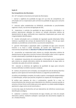 Seção III
Das Competências dos Municípios
Art. 12º. Compete às Secretarias de Saúde dos Municípios:
I - exercer a vigilância da qualidade da água em sua área de competência, em
articulação com os responsáveis pelo controle da qualidade da água para consumo
humano;
II - executar ações estabelecidas no VIGIAGUA, consideradas as peculiaridades
regionais e locais, nos termos da legislação do SUS;
III - inspecionar o controle da qualidade da água produzida e distribuída e as
práticas operacionais adotadas no sistema ou solução alternativa coletiva de
abastecimento de água, notificando seus respectivos responsáveis para sanar a(s)
irregularidade(s) identificada(s);
IV - manter articulação com as entidades de regulação quando detectadas falhas
relativas à qualidade dos serviços de abastecimento de água, a fim de que sejam
adotadas as providências concernentes a sua área de competência;
V - garantir informações à população sobre a qualidade da água para consumo
humano e os riscos à saúde associados, de acordo com mecanismos e os
instrumentos disciplinados no Decreto nº 5.440, de 4 de maio de 2005;
VI - encaminhar ao responsável pelo sistema ou solução alternativa coletiva de
abastecimento de água para consumo humano informações sobre surtos e agravos
à saúde relacionados à qualidade da água para consumo humano;
VII - estabelecer mecanismos de comunicação e informação com os responsáveis
pelo sistema ou solução alternativa coletiva de abastecimento de água sobre os
resultados das ações de controle realizadas;
VIII - executar as diretrizes de vigilância da qualidade da água para consumo
humano definidas no âmbito nacional e estadual;
IX - realizar, em parceria com os Estados, nas situações de surto de doença diarréica
aguda ou outro agravo de transmissão fecaloral, os seguintes procedimentos:
a) análise microbiológica completa, de modo a apoiar a investigação epidemiológica
e a identificação, sempre que possível, do gênero ou espécie de microorganismos;
b) análise para pesquisa de vírus e protozoários, quando for o caso, ou
encaminhamento das amostras para laboratórios de referência nacional quando as
amostras clínicas forem confirmadas para esses agentes e os dados epidemiológicos
apontarem a água como via de transmissão; e
c) envio das cepas de Escherichia coli aos laboratórios de referência nacional para
identificação sorológica;
X - cadastrar e autorizar o fornecimento de água tratada, por meio de solução
alternativa coletiva, mediante avaliação e aprovação dos documentos exigidos no
art. 14 desta Portaria.
 