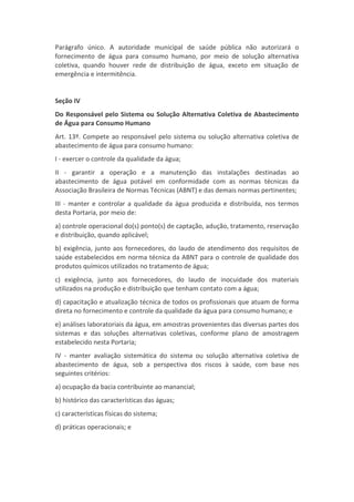 Parágrafo único. A autoridade municipal de saúde pública não autorizará o
fornecimento de água para consumo humano, por meio de solução alternativa
coletiva, quando houver rede de distribuição de água, exceto em situação de
emergência e intermitência.


Seção IV
Do Responsável pelo Sistema ou Solução Alternativa Coletiva de Abastecimento
de Água para Consumo Humano
Art. 13º. Compete ao responsável pelo sistema ou solução alternativa coletiva de
abastecimento de água para consumo humano:
I - exercer o controle da qualidade da água;
II - garantir a operação e a manutenção das instalações destinadas ao
abastecimento de água potável em conformidade com as normas técnicas da
Associação Brasileira de Normas Técnicas (ABNT) e das demais normas pertinentes;
III - manter e controlar a qualidade da água produzida e distribuída, nos termos
desta Portaria, por meio de:
a) controle operacional do(s) ponto(s) de captação, adução, tratamento, reservação
e distribuição, quando aplicável;
b) exigência, junto aos fornecedores, do laudo de atendimento dos requisitos de
saúde estabelecidos em norma técnica da ABNT para o controle de qualidade dos
produtos químicos utilizados no tratamento de água;
c) exigência, junto aos fornecedores, do laudo de inocuidade dos materiais
utilizados na produção e distribuição que tenham contato com a água;
d) capacitação e atualização técnica de todos os profissionais que atuam de forma
direta no fornecimento e controle da qualidade da água para consumo humano; e
e) análises laboratoriais da água, em amostras provenientes das diversas partes dos
sistemas e das soluções alternativas coletivas, conforme plano de amostragem
estabelecido nesta Portaria;
IV - manter avaliação sistemática do sistema ou solução alternativa coletiva de
abastecimento de água, sob a perspectiva dos riscos à saúde, com base nos
seguintes critérios:
a) ocupação da bacia contribuinte ao manancial;
b) histórico das características das águas;
c) características físicas do sistema;
d) práticas operacionais; e
 
