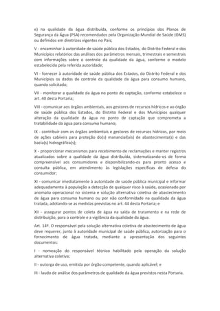 e) na qualidade da água distribuída, conforme os princípios dos Planos de
Segurança da Água (PSA) recomendados pela Organização Mundial de Saúde (OMS)
ou definidos em diretrizes vigentes no País;
V - encaminhar à autoridade de saúde pública dos Estados, do Distrito Federal e dos
Municípios relatórios das análises dos parâmetros mensais, trimestrais e semestrais
com informações sobre o controle da qualidade da água, conforme o modelo
estabelecido pela referida autoridade;
VI - fornecer à autoridade de saúde pública dos Estados, do Distrito Federal e dos
Municípios os dados de controle da qualidade da água para consumo humano,
quando solicitado;
VII - monitorar a qualidade da água no ponto de captação, conforme estabelece o
art. 40 desta Portaria;
VIII - comunicar aos órgãos ambientais, aos gestores de recursos hídricos e ao órgão
de saúde pública dos Estados, do Distrito Federal e dos Municípios qualquer
alteração da qualidade da água no ponto de captação que comprometa a
tratabilidade da água para consumo humano;
IX - contribuir com os órgãos ambientais e gestores de recursos hídricos, por meio
de ações cabíveis para proteção do(s) manancial(ais) de abastecimento(s) e das
bacia(s) hidrográfica(s);
X - proporcionar mecanismos para recebimento de reclamações e manter registros
atualizados sobre a qualidade da água distribuída, sistematizando-os de forma
compreensível aos consumidores e disponibilizando-os para pronto acesso e
consulta pública, em atendimento às legislações específicas de defesa do
consumidor;
XI - comunicar imediatamente à autoridade de saúde pública municipal e informar
adequadamente à população a detecção de qualquer risco à saúde, ocasionado por
anomalia operacional no sistema e solução alternativa coletiva de abastecimento
de água para consumo humano ou por não conformidade na qualidade da água
tratada, adotando-se as medidas previstas no art. 44 desta Portaria; e
XII - assegurar pontos de coleta de água na saída de tratamento e na rede de
distribuição, para o controle e a vigilância da qualidade da água.
Art. 14º. O responsável pela solução alternativa coletiva de abastecimento de água
deve requerer, junto à autoridade municipal de saúde pública, autorização para o
fornecimento de água tratada, mediante a apresentação dos seguintes
documentos:
I - nomeação do responsável técnico habilitado pela operação da solução
alternativa coletiva;
II - outorga de uso, emitida por órgão competente, quando aplicável; e
III - laudo de análise dos parâmetros de qualidade da água previstos nesta Portaria.
 