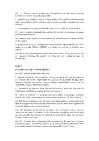 Art. 15º. Compete ao responsável pelo fornecimento de água para consumo
humano por meio de veículo transportador:
I - garantir que tanques, válvulas e equipamentos dos veículos transportadores
sejam apropriados e de uso exclusivo para o armazenamento e transporte de água
potável;
II - manter registro com dados atualizados sobre o fornecedor e a fonte de água;
III - manter registro atualizado das análises de controle da qualidade da água,
previstos nesta Portaria;
IV - assegurar que a água fornecida contenha um teor mínimo de cloro residual livre
de 0,5 mg/L; e
V - garantir que o veículo utilizado para fornecimento de água contenha, de forma
visível, a inscrição "ÁGUA POTÁVEL" e os dados de endereço e telefone para
contato.
Art. 16º. A água proveniente de solução alternativa coletiva ou individual, para fins
de consumo humano, não poderá ser misturada com a água da rede de
distribuição.


Seção V
Dos Laboratórios de Controle e Vigilância
Art. 17º. Compete ao Ministério da Saúde:
I - habilitar os laboratórios de referência regional e nacional para operacionalização
das análises de maior complexidade na vigilância da qualidade da água para
consumo humano, de acordo com os critérios estabelecidos na Portaria nº
70/SVS/MS, de 23 de dezembro de 2004;
II - estabelecer as diretrizes para operacionalização das atividades analíticas de
vigilância da qualidade da água para consumo humano; e
III - definir os critérios e os procedimentos para adotar metodologias analíticas
modificadas e não contempladas nas referências citadas no art. 22 desta Portaria.
Art. 18º. Compete às Secretarias de Saúde dos Estados habilitar os laboratórios de
referência regional e municipal para operacionalização das análises de vigilância da
qualidade da água para consumo humano.
Art. 19º. Compete às Secretarias de Saúde dos Municípios indicar, para as
Secretarias de Saúde dos Estados, outros laboratórios de referência municipal para
operacionalização das análises de vigilância da qualidade da água para consumo
humano, quando for o caso.
Art. 20º. Compete aos responsáveis pelo fornecimento de água para consumo
humano estruturar laboratórios próprios e, quando necessário, identificar outros
para realização das análises dos parâmetros estabelecidos nesta Portaria.
 