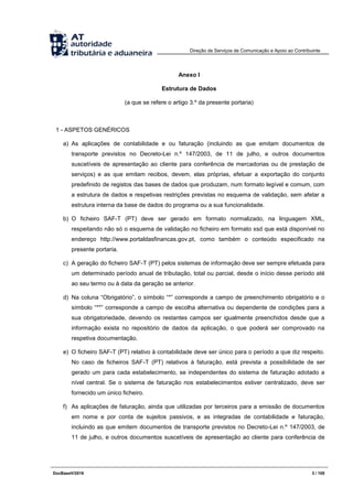 Direção de Serviços de Comunicação e Apoio ao Contribuinte
DocBaseV/2016 3 / 105
Anexo I
Estrutura de Dados
(a que se refere o artigo 3.º da presente portaria)
1 - ASPETOS GENÉRICOS
a) As aplicações de contabilidade e ou faturação (incluindo as que emitam documentos de
transporte previstos no Decreto-Lei n.º 147/2003, de 11 de julho, e outros documentos
suscetíveis de apresentação ao cliente para conferência de mercadorias ou de prestação de
serviços) e as que emitam recibos, devem, elas próprias, efetuar a exportação do conjunto
predefinido de registos das bases de dados que produzam, num formato legível e comum, com
a estrutura de dados e respetivas restrições previstas no esquema de validação, sem afetar a
estrutura interna da base de dados do programa ou a sua funcionalidade.
b) O ficheiro SAF-T (PT) deve ser gerado em formato normalizado, na linguagem XML,
respeitando não só o esquema de validação no ficheiro em formato xsd que está disponível no
endereço http://www.portaldasfinancas.gov.pt, como também o conteúdo especificado na
presente portaria.
c) A geração do ficheiro SAF-T (PT) pelos sistemas de informação deve ser sempre efetuada para
um determinado período anual de tributação, total ou parcial, desde o início desse período até
ao seu termo ou à data da geração se anterior.
d) Na coluna “Obrigatório”, o símbolo “*” corresponde a campo de preenchimento obrigatório e o
símbolo “**” corresponde a campo de escolha alternativa ou dependente de condições para a
sua obrigatoriedade, devendo os restantes campos ser igualmente preenchidos desde que a
informação exista no repositório de dados da aplicação, o que poderá ser comprovado na
respetiva documentação.
e) O ficheiro SAF-T (PT) relativo à contabilidade deve ser único para o período a que diz respeito.
No caso de ficheiros SAF-T (PT) relativos à faturação, está prevista a possibilidade de ser
gerado um para cada estabelecimento, se independentes do sistema de faturação adotado a
nível central. Se o sistema de faturação nos estabelecimentos estiver centralizado, deve ser
fornecido um único ficheiro.
f) As aplicações de faturação, ainda que utilizadas por terceiros para a emissão de documentos
em nome e por conta de sujeitos passivos, e as integradas de contabilidade e faturação,
incluindo as que emitem documentos de transporte previstos no Decreto-Lei n.º 147/2003, de
11 de julho, e outros documentos suscetíveis de apresentação ao cliente para conferência de
 