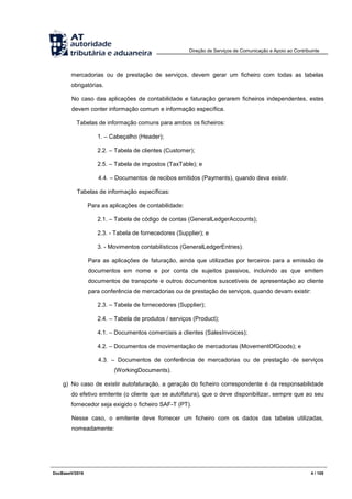 Direção de Serviços de Comunicação e Apoio ao Contribuinte
DocBaseV/2016 4 / 105
mercadorias ou de prestação de serviços, devem gerar um ficheiro com todas as tabelas
obrigatórias.
No caso das aplicações de contabilidade e faturação gerarem ficheiros independentes, estes
devem conter informação comum e informação específica.
Tabelas de informação comuns para ambos os ficheiros:
1. – Cabeçalho (Header);
2.2. – Tabela de clientes (Customer);
2.5. – Tabela de impostos (TaxTable); e
4.4. – Documentos de recibos emitidos (Payments), quando deva existir.
Tabelas de informação específicas:
Para as aplicações de contabilidade:
2.1. – Tabela de código de contas (GeneralLedgerAccounts);
2.3. - Tabela de fornecedores (Supplier); e
3. - Movimentos contabilísticos (GeneralLedgerEntries).
Para as aplicações de faturação, ainda que utilizadas por terceiros para a emissão de
documentos em nome e por conta de sujeitos passivos, incluindo as que emitem
documentos de transporte e outros documentos suscetíveis de apresentação ao cliente
para conferência de mercadorias ou de prestação de serviços, quando devam existir:
2.3. – Tabela de fornecedores (Supplier);
2.4. – Tabela de produtos / serviços (Product);
4.1. – Documentos comerciais a clientes (SalesInvoices);
4.2. – Documentos de movimentação de mercadorias (MovementOfGoods); e
4.3. – Documentos de conferência de mercadorias ou de prestação de serviços
(WorkingDocuments).
g) No caso de existir autofaturação, a geração do ficheiro correspondente é da responsabilidade
do efetivo emitente (o cliente que se autofatura), que o deve disponibilizar, sempre que ao seu
fornecedor seja exigido o ficheiro SAF-T (PT).
Nesse caso, o emitente deve fornecer um ficheiro com os dados das tabelas utilizadas,
nomeadamente:
 