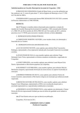 PORTARIA Nº PMC/316, DE 30 DE MAIO DE 2011

Substitui membros no Conselho Municipal da Juventude de Congonhas - CMJ.

        O PREFEITO DE CONGONHAS, Estado de Minas Gerais, no uso das atribuições que
lhe conferem o art. 31, inciso II, pela alínea “i”, da Lei Orgânica do Município a Lei n.º 2.789,
de 23 de abril de 2008 e,

       CONSIDERANDO Comunicação Interna PMC/SEDAS/DCCO/N.º057/2011 constante
do Processo Administrativo nº PMC/0838/08,

        RESOLVE:

        Art. 1º Designar os membros abaixo relacionados para cumprirem o restante do
mandato do Conselho Municipal da Juventude de Congonhas - CMJ, nomeado pelas Portarias
n.ºs. PMC/555, de 20 de setembro de 2010 e PMC/603, de 25 de outubro de 2011, conforme
preceitua a Lei nº 2.789/08, para exercerem o mandato referente ao biênio 2010/2012:

        I – REPRESENTANTES PODER PÚBLICO:

       a) CHRISTIANNE MARTINS OLIVEIRA, como membro titular, em substituição a
Imaculada da Luz Teodoro.

        II – REPRESENTANTES DA SOCIDEDADE CIVIL:

        a) LUCAS SANTOS VICENTE, como suplente, para substituir René Vasconcelos
Rodrigues, representando a Área empresarial indicado pela Associação Comercial e/ou entidade
correlata;

       b) JÚLIO CÉSAR DE PAULA, como membro suplente, para substituir Tiago
Heslander Castro Vieira, representando os Grêmios estudantis reconhecidos e organizados de
Congonhas;

        c) JANICE MIRANDA, com membro suplente, para substituir Luana Mayara Faria
Pereira representando os Movimentos populares de Congonhas;

       d) WANDERCY LUIZ MIRANDA, como membro suplente, para substituir Marcelo
Bartolomeu Junqueira, representando Instituições de ensino técnico ou superior localizadas no
município;

       e) RODRIGO FERREIRA DA SILVA, como suplente, para substituir Elenice do
Carmo Cassemiro, representando os Movimentos religiosos do município que tenham juventude
organizada;

       f) BRENO DE OLIVEIRA DUTRA BAETA, como membro suplente, para substituir
Regiane Costa Albuquerque, representando as ONGs com reconhecida atuação junto a
juventude (representativas e especializadas) estabelecida no município;

        g) FREDERICO AUGUSTO PINHO PAIVA, como suplente, em substituição a Tatiane
Pereira de Oliveira representando Entidade que atua em defesa da igualdade racial sediada no
município.

        Art. 2º Esta Portaria entra em vigor na data de sua publicação.

        Congonhas, 30 de maio de 2011.

                               ANDERSON COSTA CABIDO
                                  Prefeito de Congonhas
 