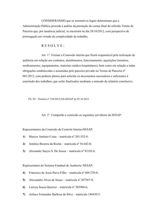 CONSIDERANDO que os normativos legais determinam que a
Administração Pública proceda à análise da prestação de contas final do referido Termo de
Parceria que, por anuência judicial, se encerrará no dia 28/10/2012, com perspectiva de
prorrogação em virtude da complexidade do trabalho,


                RESOLVE:

                Art. 1°. Formar a Comissão interna que ficará responsável pela realização de
auditoria em relação aos contratos, atendimentos, funcionamento, aquisições (insumos,
medicamentos, equipamentos, materiais médico hospitalares), bem como em relação a todas
obrigações estabelecidas e assumidas pelo parceiro privado no Termo de Parceria nº
001/2012, com poderes plenos para solicitar os documentos necessários e suficientes à
conclusão dos trabalhos, que serão finalizados mediante a emissão de relatório conclusivo.




     Fls. 02 – Portaria nº 334/2012-GS-SESAP de 05.10.2012




                Art. 2°. Comporão a comissão os seguintes servidores da SESAP:



Representantes da Comissão de Controle Interno/SESAP:

1)   Marcos Antônio Costa – matrícula nº 203.552-9;

2)   Antônio Bezerra da Rocha – matrícula nº 56.642-0;

3)   Alexandre Satyro S. De Souza – matrícula nº 83102-6.



Representante do Sistema Estadual de Auditoria /SESAP:

4)   Francisco de Assis Paiva Filho – matrícula nº 469.270-0;

5)   Alexsandro Alves de Sousa – matrícula nº 207567-9;

6)   Larizza Souza Queiroz – matrícula nº 205960-6;

7)   Ariluce Fernandes Barbosa da Silva – matrícula 196430-5.
 