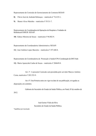 Representante da Comissão de Gerenciamento de Contratos/SESAP:

8)    Flávio José de Andrade Rebouças – matrícula nº 76.419-1;

9)    Bianor Alves Marinho – matrícula nº 55131-7.



Representante da Coordenadora de Operações de Hospitais e Unidades de
Referência/COHUR /SESAP:

10) Ednice Moreira de Souza – matrícula nº 94.882-9.



Representante da Coordenadoria Administrativa /SESAP:

11) José Antônio Lopes Barcelos – matrícula nº 197.440-8.



Representante da Coordenadoria de Promoção à Saúde/CPS-Coordenação de DST/Aids

12) Maria Aparecida Cunha de Souza – matrícula nº 204649-0.



                  Art. 3°. A presente Comissão será presidida pelo servidor Marcos Antônio
Costa, matrícula nº 203.552-9.

                  Art. 4º. Esta Portaria entra em vigor na data de sua publicação, revogadas as
disposições em contrário.

                  Gabinete do Secretário de Estado da Saúde Pública, em Natal, 05 de outubro de
2012.




                                    Isaú Gerino Vilela da Silva
                              Secretário de Estado da Saúde Pública.
*republicar por incorreção
 