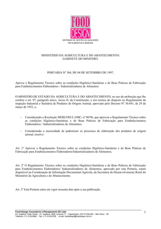 SISTEMAS DE GESTÃO DA QUALIDADE
EM ALIMENTOS E BEBIDAS
MINISTÉRIO DA AGRICULTURA E DO ABASTECIMENTO.
GABINETE DO MINISTRO.
PORTARIA Nº 368, DE 04 DE SETEMBRO DE 1997.
Aprova o Regulamento Técnico sobre as condições Higiênico-Sanitárias e de Boas Práticas de Fabricação
para Estabelecimentos Elaboradores / Industrializadores de Alimentos
O MINISTRO DE ESTADO DA AGRICULTURA E DO ABASTECIMENTO, no uso da atribuição que lhe
confere o art. 87, parágrafo único, inciso II, da Constituição, e nos termos do disposto no Regulamento da
inspeção Industrial e Sanitária de Produtos de Origem Animal, aprovado pelo Decreto Nº 30.691, de 29 de
março de 1952, e,
- Considerando a Resolução MERCOSUL GMC, nº 80/96, que aprovou o Regulamento Técnico sobre
as condições Higiênico-Sanitárias e de Boas Práticas de Fabricação para Estabelecimentos
Elaboradores / Industrializadores de Alimentos;
- Considerando a necessidade de padronizar os processos de elaboração dos produtos de origem
animal, resolve:
Art. 1º Aprovar o Regulamento Técnico sobre as condições Higiênico-Sanitárias e de Boas Práticas de
Fabricação para Estabelecimentos Elaboradores/Industrializadores de Alimentos;
Art. 2º O Regulamento Técnico sobre as condições Higiênico-Sanitárias e de Boas Práticas de Fabricação
para Estabelecimentos Elaboradores/ Industrializadores de Alimentos; aprovado por esta Portaria, estará
disponível na Coordenação de Informação Documental Agrícola, da Secretaria do Desenvolvimento Rural do
Ministério da Agricultura e do Abastecimento.
Art. 3º Esta Portaria entra em vigor sessenta dias após a sua publicação.
Food Design Consultoria e Planejamento SC Ltda
Ed. Angélica Trade Center - Av. Angélica, 2466, conjunto 71 – Higienópolis CEP 01228-200 – São Paulo – SP
Telefone: (11) 3120-6965 Fax: (11) 3120-6728 e-mail: fooddesign@fooddesign.com.br
1
 