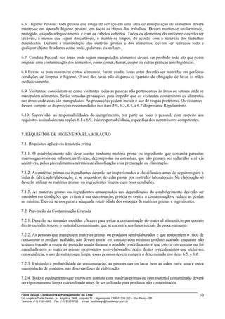 6.6. Higiene Pessoal: toda pessoa que esteja de serviço em uma área de manipulação de alimentos deverá
manter-se em apurada higiene pessoal, em todas as etapas dos trabalhos. Deverá manter-se uniformizado,
protegido, calçado adequadamente e com os cabelos cobertos. Todos os elementos do uniforme deverão ser
laváveis, a menos que sejam descartáveis, e manter-se limpos, de acordo com a natureza dos trabalhos
desenhados. Durante a manipulação das matérias primas e dos alimentos, devem ser retirados todo e
qualquer objeto de adorno como anéis, pulseiras e similares.
6.7. Conduta Pessoal: nas áreas onde sejam manipulados alimentos deverá ser proibido todo ato que possa
originar uma contaminação dos alimentos, como comer, fumar, cuspir ou outras práticas anti-higiênicas.
6.8 Luvas: se para manipular certos alimentos, forem usadas luvas estas deverão ser mantidas em perfeitas
condições de limpeza e higiene. O uso das luvas não dispensa o operário da obrigação de lavar as mãos
cuidadosamente.
6.9. Visitantes: consideram-se como visitantes todas as pessoas não pertencentes às áreas ou setores onde se
manipulem alimentos. Serão tomadas precauções para impedir que os visitantes contaminem os alimentos
nas áreas onde estes são manipulados. As precauções podem incluir o uso de roupas protetoras. Os visitantes
devem cumprir as disposições recomendadas nos item 5.9, 6.3, 6.4, e 6.7 do presente Regulamento.
6.10. Supervisão: as responsabilidades do cumprimento, por parte de todo o pessoal, com respeito aos
requisitos assinalados nas seções 6.1 a 6.9. é de responsabilidade, especifica dos supervisores competentes.
7. REQUISITOS DE HIGIENE NA ELABORAÇÃO
7.1. Requisitos aplicáveis à matéria prima
7.1.1. O estabelecimento não deve aceitar nenhuma matéria prima ou ingrediente que contenha parasitas
microorganismos ou substancias tóxicas, decompostas ou estranhas, que não possam ser reduzidas a níveis
aceitáveis, pelos procedimentos normais de classificação e/ou preparação ou elaboração.
7.1.2. As matérias primas ou ingredientes deverão ser inspecionados e classificados antes de seguirem para a
linha de fabricação/elaboração, e, se necessário, deverão passar por controles laboratoriais. Na elaboração só
deverão utilizar-se matérias primas ou ingredientes limpos e em boas condições.
7.1.3. As matérias primas ou ingredientes armazenados nas dependências do estabelecimento deverão ser
mantidos em condições que evitem a sua deterioração, proteja os contra a contaminação e reduza as perdas
ao mínimo. Deverá se assegurar a adequada rotatividade dos estoques de matérias primas e ingredientes.
7.2. Prevenção da Contaminação Cruzada
7.2.1. Deverão ser tomadas medidas eficazes para evitar a contaminação do material alimentício por contato
direto ou indireto com o material contaminado, que se encontre nas fases iniciais do processamento.
7.2.2. As pessoas que manipulem matérias primas ou produtos semi-elaborados e que apresentem o risco de
contaminar o produto acabado, não devem entrar em contato com nenhum produto acabado enquanto não
tenham trocado a roupa de proteção usada durante o aludido procedimento e que esteve em contato ou foi
manchada com as matérias primas ou produtos semi-elaborados. Além destes procedimentos que inclui em
conseqüência, o uso de outra roupa limpa, essas pessoas devem cumprir o determinado nos itens 6.5. e 6.6.
7.2.3. Existindo a probabilidade de contaminação, as pessoas devem lavar bem as mãos entre uma e outra
manipulação de produtos, nas diversas fases de elaboração.
7.2.4. Todo o equipamento que entrou em contato com matérias primas ou com material contaminado deverá
ser rigorosamente limpo e desinfetado antes de ser utilizado para produtos não contaminados.
Food Design Consultoria e Planejamento SC Ltda
Ed. Angélica Trade Center - Av. Angélica, 2466, conjunto 71 – Higienópolis CEP 01228-200 – São Paulo – SP
Telefone: (11) 3120-6965 Fax: (11) 3120-6728 e-mail: fooddesign@fooddesign.com.br
10
 
