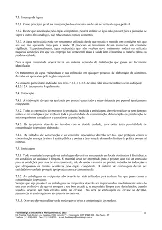 7.3. Emprego da Água
7.3.1. Como princípio geral, na manipulação dos alimentos só deverá ser utilizada água potável.
7.3.2. Desde que autorizado pelo órgão competente, poderá utilizar-se água não potável para a produção de
vapor e outros fins análogos, não relacionados com os alimentos.
7.3.3. A água recirculada pode ser novamente utilizada desde que tratada e mantida em condições tais que
seu uso não apresente risco para a saúde. O processo de tratamento deverá manter-se sob constante
vigilância. Excepcionalmente, água recirculada que não recebeu novo tratamento poderá ser utilizada
naquelas condições em que seu emprego não represente risco à saúde nem contamine a matéria prima ou
produto acabado.
Para a água recirculada deverá haver um sistema separado de distribuição que possa ser facilmente
identificado.
Os tratamentos de água recirculadas e sua utilização em qualquer processo de elaboração de alimentos,
deverão ser aprovados pelo órgão competente.
As situações particulares indicadas nos itens 7.3.2. e 7.3.3. deverão estar em concordância com o disposto
4.1.3.12.4. do presente Regulamento.
7.4. Elaboração
7.4.1. A elaboração deverá ser realizada por pessoal capacitado e supervisionada por pessoal tecnicamente
competente.
7.4.2. Todas as operações do processo de produção, incluída a embalagem, deverão realizar-se sem demoras
inúteis e em condições que excluam toda a possibilidade de contaminação, deterioração ou proliferação de
microorganismos patogênicos e causadores de putrefação.
7.4.3. Os recipientes deverão ser tratados com o devido cuidado, para evitar toda possibilidade de
contaminação do produto elaborado.
7.4.4. Os métodos de conservação e os controles necessários deverão ser tais que protejam contra a
contaminação ameaça de risco à saúde pública e contra a deterioração dentro dos limites da prática comercial
corretas.
7.5. Embalagem
7.5.1. Todo o material empregado na embalagem deverá ser armazenado em locais destinados à finalidade, e
em condições de sanidade e limpeza. O material deve ser apropriado para o produto que vai ser embalado
para as condições previstas de armazenamento, não devendo transmitir ao produto substâncias indesejáveis
que ultrapassem os limites aceitáveis pelo órgão competente. O material de embalagem deverá ser
satisfatório e conferir proteção apropriada contra a contaminação.
7.5.2. As embalagens ou recipientes não deverão ter sido utilizados para nenhum fim que possa causar a
contaminação do produto.
Sempre que seja possível, as embalagens ou recipientes deverão ser inspecionados imediatamente antes do
uso, com o objetivo de que se assegure o seu bom estado e, se necessário, limpos e/ou desinfetados; quando
lavados, deverão ser bem enxutos antes do envase . Na área de embalagem ou envase só deverão,
permanecer as embalagens ou recipientes necessários.
7.5..3. O envase deverá realizar-se de modo que se evite a contaminação do produto.
Food Design Consultoria e Planejamento SC Ltda
Ed. Angélica Trade Center - Av. Angélica, 2466, conjunto 71 – Higienópolis CEP 01228-200 – São Paulo – SP
Telefone: (11) 3120-6965 Fax: (11) 3120-6728 e-mail: fooddesign@fooddesign.com.br
11
 