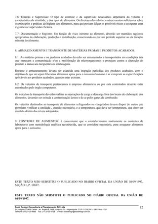 Food Design Consultoria e Planejamento SC Ltda
Ed. Angélica Trade Center - Av. Angélica, 2466, conjunto 71 – Higienópolis CEP 01228-200 – São Paulo – SP
Telefone: (11) 3120-6965 Fax: (11) 3120-6728 e-mail: fooddesign@fooddesign.com.br
12
7.6. Direção e Supervisão: O tipo de controle e da supervisão necessários dependerá do volume e
característica da atividade, e dos tipos de alimentos. Os diretores deverão ter conhecimentos suficientes sobre
os princípios e práticas de higiene dos alimentos, para que possam julgar os possíveis riscos e assegurar uma
vigilância e supervisão eficazes.
7.7. Documentação e Registro: Em função do risco inerente ao alimento, deverão ser mantidos registros
apropriados da elaboração, produção e distribuição, conservando-os por um período superior ao da duração
mínima do alimento.
8. ARMAZENAMENTO E TRANSPORTE DE MATÉRIAS PRIMAS E PRODUTOS ACABADOS.
8.1. As matérias primas e os produtos acabados deverão ser armazenados e transportados em condições tais
que impeçam a contaminação e/ou a proliferação de microorganismos e protejam contra a alteração do
produto e danos aos recipientes ou embalagens.
Durante o armazenamento deverá ser exercida uma inspeção periódica dos produtos acabados, com o
objetivo de que só sejam liberados alimentos aptos para o consumo humano e se cumpram as especificações
aplicáveis aos produtos acabados, quando estas existam.
8.2. Os veículos de transporte pertencentes à empresa alimentícia ou por esta contratados deverão estar
autorizados pelo órgão competente.
Os veículos de transporte deverão realizar as operações de carga e descarga fora dos locais de elaboração dos
alimentos, devendo ser evitada a contaminação destes e do ar pelos gases de combustão.
Os veículos destinados ao transporte de alimentos refrigerados ou congelados devem dispor de meios que
permitam verificar a umidade , quando necessário, e a temperatura, que deve ser temperatura, que deve ser
mantida dentro dos níveis adequados.
9. CONTROLE DE ALIMENTOS: é conveniente que o estabelecimento instrumente os controles de
laboratório com metodologia analítica reconhecida, que se considere necessária, para assegurar alimentos
aptos para o consumo.
ESTE TEXTO NÃO SUBSTITUI O PUBLICADO NO DIÁRIO OFICIAL DA UNIÃO DE 08/09/1997,
SEÇÃO 1, P. 19697.
ESTE TEXTO NÃO SUBSTITUI O PUBLICADO NO DIÁRIO OFICIAL DA UNIÃO DE
08/09/1997.
 