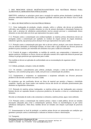 3. DOS PRINCIPIOS GERAIS HIGIÊNICOS-SANITÁRIOS DAS MATÉRIAS PRIMAS PARA
ALIMENTOS ELABORADOS/INDUSTRIALIZADOS.
OBJETIVO: estabelecer os princípios gerais para a recepção de matérias primas destinadas à produção de
alimentos elaborados/industrializados, que assegurem qualidade suficiente para não oferecer riscos à saúde
humana.
3.1. ÁREA DE PROCEDÊNCIA DAS MATÉRIAS PRIMAS.
3.1.1. Áreas inadequadas de produção, criação, extração, cultivo e colheita: não devem ser produzidos,
cultivados, nem colhidos ou extraídos alimentos ou crias de animais destinados à alimentação humana em
áreas onde a presença de substâncias potencialmente nocivas possam provocar a contaminação desses
alimentos ou seus derivados em níveis que representem risco para a saúde.
3.1.2. Proteção contra a contaminação com resíduos/sujidades: as matérias primas alimentícias devem ser
protegidas contra a contaminação por sujidades ou resíduos de origem animal, de origem doméstica,
industrial e agrícola, cuja presença possa alcançar níveis que representem risco para a saúde.
3.1.3. Proteção contra a contaminação pela água: não se devem cultivar, produzir, nem extrair alimentos ou
crias de animais destinados à alimentação humana, em áreas onde a água utilizada nos diversos processos
produtivos possa constituir, por intermédio dos alimentos risco para a saúde do consumidor.
3.1.4. Controle de pragas e enfermidades: as medidas de controle, que compreendem o tratamento com
agentes químicos, biológicos ou físicos, devem ser aplicados somente sob a supervisão direta do pessoal que
conheça os perigos potenciais que representam para a saúde.
Tais medidas só devem ser aplicadas de conformidade com as recomendações do organismo oficial
competente.
3.2. Colheita, produção, extração e rotina de trabalho.
3.2.1. Os métodos e procedimentos para colheita, produção, extração e rotina de trabalho devem ser
higiênicos, sem constituir perigo para a saúde, nem provocar a contaminação dos produtos.
3.2.2. Equipamentos e recipientes: os equipamentos e recipientes utilizados nos diversos processos
produtivos não deverão constituir risco para a saúde.
Os recipientes que são reutilizados devem ser feitos de material que permita a limpeza a desinfeção
completas. Aqueles que foram usados com matérias tóxicas não devem ser utilizados posteriormente para
alimentos ou ingredientes alimentares.
3.2.3. Remoção de matérias primas inadequadas: as matérias primas que são inadequadas para consumo
humano devem ser separadas durante os processos produtivos, de maneira a evitar-se a contaminação dos
alimentos.
Deverão ser eliminadas de modo a não contaminar os alimentos, matérias primas, água e meio ambiente.
3.2.4. Proteção contra a contaminação das matérias primas e danos à saúde pública: devem ser tomadas
precauções adequadas para evitar a contaminações químicas, físicas ou microbiológicas ou por outras
substâncias indesejáveis. Além disso, medidas devem ser tomadas com relação à prevenção de possíveis
danos.
3.3. Armazenamento no local de produção: as matérias primas devem ser armazenadas em condições que
garantam a proteção contra a contaminação e reduzam ao mínimo os danos e deteriorações.
3.4. Transporte.
Food Design Consultoria e Planejamento SC Ltda
Ed. Angélica Trade Center - Av. Angélica, 2466, conjunto 71 – Higienópolis CEP 01228-200 – São Paulo – SP
Telefone: (11) 3120-6965 Fax: (11) 3120-6728 e-mail: fooddesign@fooddesign.com.br
3
 