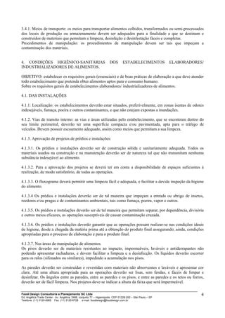 3.4.1. Meios de transporte: os meios para transportar alimentos colhidos, transformados ou semi-processados
dos locais de produção ou armazenamento devem ser adequados para a finalidade a que se destinam e
construídos de materiais que permitam a limpeza, desinfeção e desinfestação fáceis e completas.
Procedimentos de manipulação: os procedimentos de manipulação devem ser tais que impeçam a
contaminação dos materiais.
4. CONDIÇÕES HIGIÊNICO-SANITÁRIAS DOS ESTABELECIMENTOS ELABORADORES/
INDUSTRIALIZADORES DE ALIMENTOS.
OBJETIVO: estabelecer os requisitos gerais (essenciais) e de boas práticas de elaboração a que deve atender
todo estabelecimento que pretenda obter alimentos aptos para o consumo humano.
Sobre os requisitos gerais de estabelecimentos elaboradores/ industrializadores de alimentos.
4.1. DAS INSTALAÇÕES
4.1.1. Localização: os estabelecimentos deverão estar situados, preferivelmente, em zonas isentas de odores
indesejáveis, fumaça, poeira e outros contaminantes, e que não estejam expostas a inundações.
4.1.2. Vias de transito interno: as vias e áreas utilizadas pelo estabelecimento, que se encontram dentro do
seu limite perimetral, deverão ter uma superfície compacta e/ou pavimentada, apta para o tráfego de
veículos. Devem possuir escoamento adequado, assim como meios que permitam a sua limpeza.
4.1.3. Aprovação de projetos de prédios e instalações:
4.1.3.1. Os prédios e instalações deverão ser de construção sólida e sanitariamente adequada. Todos os
materiais usados na construção e na manutenção deverão ser de natureza tal que não transmitam nenhuma
substância indesejável ao alimento.
4.1.3.2. Para a aprovação dos projetos se deverá ter em conta a disponibilidade de espaços suficientes à
realização, de modo satisfatório, de todas as operações.
4.1.3.3. O fluxograma deverá permitir uma limpeza fácil e adequada, e facilitar a devida inspeção da higiene
do alimento.
4.1.3.4 Os prédios e instalações deverão ser de tal maneira que impeçam a entrada ou abrigo de insetos,
roedores e/ou pragas e de contaminantes ambientais, tais como fumaça, poeira, vapor e outros.
4.1.3.5. Os prédios e instalações deverão ser de tal maneira que permitam separar, por dependência, divisória
e outros meios eficazes, as operações susceptíveis de causar contaminação cruzada.
4.1.3.6. Os prédios e instalações deverão garantir que as operações possam realizar-se nas condições ideais
de higiene, desde a chegada da matéria prima até a obtenção do produto final assegurando, ainda, condições
apropriadas para o processo de elaboração e para o produto final.
4.1.3.7. Nas áreas de manipulação de alimentos.
Os pisos deverão ser de materiais resistentes ao impacto, impermeáveis, laváveis e antiderrapantes não
podendo apresentar rachaduras, e devem facilitar a limpeza e a desinfecção. Os líquidos deverão escorrer
para os ralos (sifonados ou similares), impedindo a acumulação nos pisos.
As paredes deverão ser construídas e revestidas com materiais não absorventes e laváveis e apresentar cor
clara. Até uma altura apropriada para as operações deverão ser lisas, sem fendas, e fáceis de limpar e
desinfetar. Os ângulos entre as paredes, entre as paredes e os pisos, e entre as paredes e os tetos ou forros,
deverão ser de fácil limpeza. Nos projetos deve-se indicar a altura da faixa que será impermeável.
Food Design Consultoria e Planejamento SC Ltda
Ed. Angélica Trade Center - Av. Angélica, 2466, conjunto 71 – Higienópolis CEP 01228-200 – São Paulo – SP
Telefone: (11) 3120-6965 Fax: (11) 3120-6728 e-mail: fooddesign@fooddesign.com.br
4
 