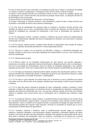 Os tetos ou forros deverão estar construídos e/ou acabados de modo que se impeça a acumulação de sujidade
e se reduza ao mínimo a condensação e a formação de mofo. Devem, ainda, ser fáceis de limpar.
As janelas e outras aberturas deverão ser construídas de forma a evitar o acumulo de sujidades; aquelas que
se comuniquem com o exterior deverão estar providas de proteção contra insetos. As proteções deverão ser
de fácil limpeza e boa conservação.
As portas deverão ser de material não absorvente e de fácil limpeza.
As escadas, montacargas e estruturas auxiliares, como plataformas, escadas de mão e rampas deverão estar
localizadas e construídas de forma a não causarem contaminação.
4.1.3.8. Nas áreas de manipulação dos alimentos todas as estruturas e acessórios elevados deverão estar
instalados de maneira que se evite a contaminação direta ou indireta dos alimentos, da matéria prima e do
material de embalagem por intermédio da condensação e bem como as dificuldades nas operações de
limpeza.
4.1.3.9. Os alojamentos, lavabos, vestuários, sanitários e banheiros do pessoal auxiliar do estabelecimento
deverão estar completamente separados das áreas de manipulação de alimentos, sem acesso direto e nenhuma
comunicação com estas.
4.1.3.10. Os insumos, matérias primas e produtos finais deverão ser depositados sobre estrados de madeira
ou similares, separados das paredes para permitir a correta higienização da área.
4.1.3.11. Deverá ser evitado o uso de materiais que dificultem a limpeza e a desinfecção adequadas, por
exemplo a madeira, a menos que a tecnologia empregada torne imprescindível o seu uso, e não constitua uma
fonte de contaminação
4.1.3.12. Abastecimento de água
4.1.3.12.1Deverá dispor de um abundante abastecimento de água potável, com pressão adequada e
temperatura conveniente, um apropriado sistema de distribuição e adequada proteção contra a contaminação.
Em caso de necessidade de armazenamento, dever-se-á dispor de instalações apropriadas e nas condições
indicadas anteriormente. Neste caso é imprescindível um controle freqüente da potabilidade da referida água.
4.1.3.12.2 O órgão governamental competente poderá admitir variações das especificações químicas e físico-
químicas diferentes das estabelecidas quando a composição da água for uma característica regional e sempre
que não se comprometa a inocuidade do produto e a saúde pública.
4.1.3.12.3 O vapor e o gelo utilizados em contato direto com os alimentos ou com as superfícies que entrem
em contato com estes não deverão conter qualquer substância que cause perigo à saúde ou possa contaminar
o alimento.
4.1.3.12.4 A água não potável utilizada na produção de vapor, refrigeração, combate a incêndios e outros
propósitos correlatos não relacionados com alimentos deverá ser transportada por tubulações completamente
separadas de preferencia identificadas por cores, sem que haja nenhuma conexão transversal nem sifonada,
refluxos ou qualquer outro recurso técnico que as comuniquem com as tubulações que conduzem a água
potável.
4.1.3.13. Evacuação de efluentes e águas residuais: os estabelecimentos deverão dispor de um sistema eficaz
de e evacuação de efluentes e águas residuais, o qual deverá ser mantido, a todo momento em bom estado de
funcionamento. Todos os condutos de evacuação (incluído o encanamento de despejo das águas) deverão ser
suficientemente grandes para suportar cargas máximas e deverão ser construídos de maneira que se evite a
contaminação do abastecimento de água potável.
4.1.3.14. Vestiários, sanitários e banheiros: todos os estabelecimentos deverão dispor de vestuários,
sanitários e banheiros adequados, convenientemente situados, garantindo a eliminação higiênica das águas
residuais. Estes locais deverão estar bem iluminados ventiladas e não poderão ter comunicação direta com as
áreas onde os alimentos são manipulados. Junto aos sanitários e localizadas de tal maneira que o pessoal
Food Design Consultoria e Planejamento SC Ltda
Ed. Angélica Trade Center - Av. Angélica, 2466, conjunto 71 – Higienópolis CEP 01228-200 – São Paulo – SP
Telefone: (11) 3120-6965 Fax: (11) 3120-6728 e-mail: fooddesign@fooddesign.com.br
5
 