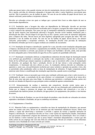 tenha que passar junto a elas quando retornar em área de manipulação, devem existir pias com água fria ou
fria e quente, providas de elementos adequados à lavagem das mãos e meios higiênicos conveniente para
secá-las. Não se permitirá o uso de toalhas de pano. No caso do uso de toalhas de papel deverá haver, em
número suficiente, porta-toalhas e recipientes coletores.
Deverão ser colocados avisos nos quais se indique que o pessoal deve lavar as mãos depois de usar as
mencionadas dependências.
4.1.3.15. Instalações para a lavagem das mãos em dependências de fabricação: deverão ser previstas
instalações adequadas e convenientemente localizadas para a lavagem e secagem das mãos sempre que assim
o exija a natureza das operações. Nos casos em que se manipulem substâncias contaminantes, ou quando o
tipo de tarefa requeira uma desinfecção adicional à lavagem, deverão existir também instalações para a
desinfecção das mãos. Deverá dispor-se de água fria ou fria e quente, assim como de elementos adequados
para a limpeza das mãos. Deverá haver um meio higiênico apropriado para secagem das mãos. Não será
permitido o uso de toalhas de tecido. No caso do uso de toalhas de papel, deverá haver, em número
suficiente, porta-toalhas e recipientes coletores. As instalações deverão estar providas de tubulações
devidamente sifonadas que levem as águas residuais aos condutos de escoamento.
4.1.3.16. Instalações de limpeza e desinfecção: quando for o caso, deverão existir instalações adequadas para
a limpeza e desinfecção dos utensílios e equipamentos de trabalho. Estas instalações deverão ser construídas
com matérias resistentes a corrosão, que possam ser limpos com facilidade e deverão, ainda, estar providas
de meios adequados para o fornecimento de água fria ou fria e quente em quantidade suficiente.
4.1.3.17. Iluminação e instalações elétricas: as dependências industriais deverão dispor de iluminação natural
e/ou artificial que possibilitem a realização das tarefas e não comprometem a higiene dos alimentos. As
fontes de luz artificial que estejam suspensas ou aplicadas e que se encontrem sobre a área de manipulação
de alimentos, em qualquer das fases e produção, devem ser de tipo inócuo e estar protegidas contra
rompimentos. A iluminação não deve alterar as cores. As instalações elétricas deverão ser embutidas ou
aparentes e, neste caso, esta perfeitamente recobertas por canos isolantes e apoiadas nas paredes e tetos, não
se permitindo cabos pendurados sobre as áreas de manipulação de alimentos. O órgão competente poderá
autorizar outra forma e a modificação das instalações aqui descritas, quando assim se justifique.
4.1.3.18. Ventilação: torna-se necessário que exista uma ventilação suficiente para evitar o calor excessivo, a
condensação de vapor, a acumulação de pó, para eliminar o ar contaminado. A corrente de ar nunca deve
fluir de uma zona suja para uma zona limpa. As aberturas que permitem a ventilação (janelas, portas etc)
deverão ser dotadas de dispositivos que protejam contra a entrada de agentes contaminantes.
4.1.3.19. Armazenamento de resíduo e materiais não comestíveis: deverão existir meios para o
armazenamento dos resíduos e materiais não comestíveis, antes da sua eliminação pelo estabelecimento, de
forma que se impeça a presença de pragas nos resíduos de matérias não comestíveis e se evite a
contaminação das matérias primas, do alimento, da água potável, do equipamento, dos prédios e vias internas
de acesso.
4.1.3.20. Devolução de Produtos: no caso de devolução de produtos, estes deverão ser colocados em setores
separados e destinados à finalidade, até que se estabeleça seu destino.
4.1.4. Equipamentos e Utensílios.
4.1.4.1. Materiais:Todos os equipamentos e utensílios nas áreas de manipulação de alimentos, que possam
entrar em contato com estes, devem ser de materiais que não transmitam substâncias tóxicas, odores nem
sabores, e sejam não absorventes e resistentes à corrosão e capazes de resistir a repetidas operações de
limpeza e desinfecção. As superfícies deverão ser lisas e estar isentas de imperfeições (fendas, amassaduras
etc) que possam comprometer a higiene dos alimentos ou sejam fontes de contaminação. Deve ser evitado o
uso de madeira e outros materiais que não se possa limpar e desinfetar adequadamente, a menos que não
tenha certeza de seu emprego não será uma fonte de contaminação. Deverá ser evitado o uso de diferentes
materiais com a finalidade de eviatar corrosão por contato.
Food Design Consultoria e Planejamento SC Ltda
Ed. Angélica Trade Center - Av. Angélica, 2466, conjunto 71 – Higienópolis CEP 01228-200 – São Paulo – SP
Telefone: (11) 3120-6965 Fax: (11) 3120-6728 e-mail: fooddesign@fooddesign.com.br
6
 