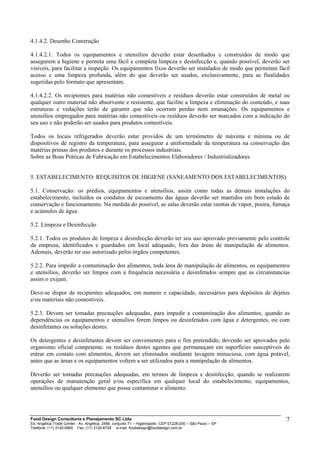 4.1.4.2. Desenho Construção
4.1.4.2.1. Todos os equipamentos e utensílios deverão estar desenhados e construídos de modo que
assegurem a higiene e permita uma fácil e completa limpeza e desinfecção e, quando possível, deverão ser
visíveis, para facilitar a inspeção. Os equipamentos fixos deverão ser instalados de modo que permitam fácil
acesso e uma limpeza profunda, além do que deverão ser usados, exclusivamente, para as finalidades
sugeridas pelo formato que apresentam.
4.1.4.2.2. Os recipientes para matérias não comestíveis e resíduos deverão estar construídos de metal ou
qualquer outro material não absorvente e resistente, que facilite a limpeza e eliminação do conteúdo, e suas
estruturas e vedações terão de garantir que não ocorram perdas nem emanações. Os equipamentos e
utensílios empregados para matérias não comestíveis ou resíduos deverão ser marcados com a indicação do
seu uso e não poderão ser usados para produtos comestíveis.
Todos os locais refrigerados deverão estar providos de um termômetro de máxima e mínima ou de
dispositivos de registro da temperatura, para assegurar a uniformidade da temperatura na conservação das
matérias primas dos produtos e durante os processos industriais.
Sobre as Boas Práticas de Fabricação em Estabelecimentos Elaboradores / Industrializadores
5. ESTABELECIMENTO: REQUISITOS DE HIGIENE (SANEAMENTO DOS ESTABELECIMENTOS)
5.1. Conservação: os prédios, equipamentos e utensílios, assim como todas as demais instalações do
estabelecimento, incluídos os condutos de escoamento das águas deverão ser mantidos em bom estado de
conservação e funcionamento. Na medida do possível, as salas deverão estar isentas de vapor, poeira, fumaça
e acúmulos de água.
5.2. Limpeza e Desinfecção
5.2.1. Todos os produtos de limpeza e desinfecção deverão ter seu uso aprovado previamente pelo controle
da empresa, identificados e guardados em local adequado, fora das áreas de manipulação de alimentos.
Ademais, deverão ter uso autorizado pelos órgãos competentes.
5.2.2. Para impedir a contaminação dos alimentos, toda área de manipulação de alimentos, os equipamentos
e utensílios, deverão ser limpos com a frequência necessária e desinfetados sempre que as circunstancias
assim o exijam.
Deve-se dispor de recipientes adequados, em numero e capacidade, necessários para depósitos de dejetos
e/ou materiais não comestíveis.
5.2.3. Devem ser tomadas precauções adequadas, para impedir a contaminação dos alimentos, quando as
dependências os equipamentos e utensílios forem limpos ou desinfetados com água e detergentes, ou com
desinfetantes ou soluções destes.
Os detergentes e desinfetantes devem ser convenientes para o fim pretendido, devendo ser aprovados pelo
organismo oficial competente. os resíduos destes agentes que permaneçam em superfícies susceptíveis de
entrar em contato com alimentos, devem ser eliminados mediante lavagem minuciosa, com água potável,
antes que as áreas e os equipamentos voltem a ser utilizados para a manipulação de alimentos.
Deverão ser tomadas precauções adequadas, em termos de limpeza e desinfecção, quando se realizarem
operações de manutenção geral e/ou específica em qualquer local do estabelecimento, equipamentos,
utensílios ou qualquer elemento que possa contaminar o alimento.
Food Design Consultoria e Planejamento SC Ltda
Ed. Angélica Trade Center - Av. Angélica, 2466, conjunto 71 – Higienópolis CEP 01228-200 – São Paulo – SP
Telefone: (11) 3120-6965 Fax: (11) 3120-6728 e-mail: fooddesign@fooddesign.com.br
7
 