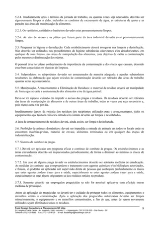 5.2.4. Imediatamente após o término da jornada de trabalho, ou quantas vezes seja necessário, deverão ser
rigorosamente limpos o chão, incluídos os condutos de escoamento de água, as estruturas de apoio e as
paredes das áreas de manipulação de alimentos.
5.2.5. Os vestiários, sanitários e banheiros deverão estar permanentemente limpos.
5.2.6. As vias de acesso e os pátios que fazem parte da área industrial deverão estar permanentemente
limpos.
5.3. Programa de higiene e desinfecção: Cada estabelecimento deverá assegurar sua limpeza e desinfecção.
Não deverão ser utilizados nos procedimentos de higiene substâncias odorizantes e/ou desodorizantes, em
qualquer de suas formas, nas áreas de manipulação dos alimentos, com objetivo de evitar a contaminação
pelos mesmos e dissimulação dos odores.
O pessoal deve ter pleno conhecimento da importância da contaminação e dos riscos que causam, devendo
estar bem capacitado em técnicas de limpeza.
5.4. Subprodutos: os subprodutos deverão ser armazenados de maneira adequada e aqueles subprodutos
resultantes da elaboração que sejam veículos de contaminação deverão ser retirados das áreas de trabalho
quantas vezes seja necessário.
5.5. Manipulação, Armazenamento e Eliminação de Resíduos: o material de resíduo deverá ser manipulado
de forma que se evite a contaminação dos alimentos e/ou da água potável.
Deve-se ter especial cuidado em impedir o acesso das pragas e resíduos. Os resíduos deverão ser retirados
das áreas de manipulação de alimentos e de outras áreas de trabalho, todas as vezes que seja necessário e,
pelo menos uma vez por dia.
Imediatamente depois da retirada dos resíduos dos recipientes utilizados para o armazenamento, todos os
equipamentos que tenham com eles entrado em contato deverão ser limpos e desinfetados.
A área de armazenamento de resíduos deverá, ainda assim, ser limpa e desinfectada.
5.6. Proibição de animais domésticos: deverá ser impedida a entrada de animais em todos os locais onde se
encontrem matérias-primas, material de envase, alimentos terminados ou em qualquer das etapas de
industrialização.
5.7. Sistema de combate às pragas
5.7.1.Deverá ser aplicado um programa eficaz e contínuo de combate às pragas. Os estabelecimentos e as
áreas circundantes deverão ser inspecionados periodicamente, de forma a diminuir ao mínimo os riscos de
contaminação.
5.7.2. Em caso de alguma praga invadir os estabelecimentos deverão ser adotados medidas de erradicação.
As medidas de combate, que compreendem o tratamento com agentes químicos e/ou biológicos autorizados,
e físicos, só poderão ser aplicadas sob supervisão direta de pessoas que conheçam profundamente os riscos
que estes agentes podem trazer para a saúde, especialmente se estes agentes podem trazer para a saúde,
especialmente se estes riscos originarem-se dos resíduos retidos no produto.
5.7.3. Somente deverão ser empregados praguicidas se não for possível aplicar-se com eficácia outras
medidas de precaução.
Antes de aplicação de praguicidas se deverá ter o cuidado de proteger todos os alimentos, equipamentos e
utensílios contra a contaminação. Após a aplicação dos praguicidas autorizados deverão ser limpos
minuciosamente, o equipamento e os utensílios contaminados, a fim de que, antes de serem novamente
utilizados sejam eliminados todos os resíduos.
Food Design Consultoria e Planejamento SC Ltda
Ed. Angélica Trade Center - Av. Angélica, 2466, conjunto 71 – Higienópolis CEP 01228-200 – São Paulo – SP
Telefone: (11) 3120-6965 Fax: (11) 3120-6728 e-mail: fooddesign@fooddesign.com.br
8
 