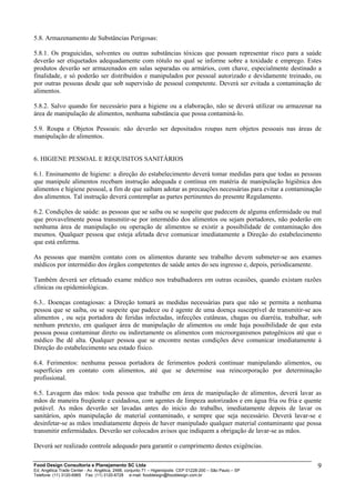 5.8. Armazenamento de Substâncias Perigosas:
5.8.1. Os praguicidas, solventes ou outras substâncias tóxicas que possam representar risco para a saúde
deverão ser etiquetados adequadamente com rótulo no qual se informe sobre a toxidade e emprego. Estes
produtos deverão ser armazenados em salas separadas ou armários, com chave, especialmente destinado a
finalidade, e só poderão ser distribuídos e manipulados por pessoal autorizado e devidamente treinado, ou
por outras pessoas desde que sob supervisão de pessoal competente. Deverá ser evitada a contaminação de
alimentos.
5.8.2. Salvo quando for necessário para a higiene ou a elaboração, não se deverá utilizar ou armazenar na
área de manipulação de alimentos, nenhuma substância que possa contaminá-lo.
5.9. Roupa e Objetos Pessoais: não deverão ser depositados roupas nem objetos pessoais nas áreas de
manipulação de alimentos.
6. HIGIENE PESSOAL E REQUISITOS SANITÁRIOS
6.1. Ensinamento de higiene: a direção do estabelecimento deverá tomar medidas para que todas as pessoas
que manipule alimentos recebam instrução adequada e contínua em matéria de manipulação higiênica dos
alimentos e higiene pessoal, a fim de que saibam adotar as precauções necessárias para evitar a contaminação
dos alimentos. Tal instrução deverá contemplar as partes pertinentes do presente Regulamento.
6.2. Condições de saúde: as pessoas que se saiba ou se suspeite que padecem de alguma enfermidade ou mal
que provavelmente possa transmitir-se por intermédio dos alimentos ou sejam portadores, não poderão em
nenhuma área de manipulação ou operação de alimentos se existir a possibilidade de contaminação dos
mesmos. Qualquer pessoa que esteja afetada deve comunicar imediatamente a Direção do estabelecimento
que está enferma.
As pessoas que mantêm contato com os alimentos durante seu trabalho devem submeter-se aos exames
médicos por intermédio dos órgãos competentes de saúde antes do seu ingresso e, depois, periodicamente.
Também deverá ser efetuado exame médico nos trabalhadores em outras ocasiões, quando existam razões
clínicas ou epidemiológicas.
6.3.. Doenças contagiosas: a Direção tomará as medidas necessárias para que não se permita a nenhuma
pessoa que se saiba, ou se suspeite que padece ou é agente de uma doença susceptível de transmitir-se aos
alimentos , ou seja portadora de feridas infectadas, infecções cutâneas, chagas ou diarréia, trabalhar, sob
nenhum pretexto, em qualquer área de manipulação de alimentos ou onde haja possibilidade de que esta
pessoa possa contaminar direto ou indiretamente os alimentos com microorganismos patogênicos até que o
médico lhe dê alta. Qualquer pessoa que se encontre nestas condições deve comunicar imediatamente à
Direção do estabelecimento seu estado físico.
6.4. Ferimentos: nenhuma pessoa portadora de ferimentos poderá continuar manipulando alimentos, ou
superfícies em contato com alimentos, até que se determine sua reincorporação por determinação
profissional.
6.5. Lavagem das mãos: toda pessoa que trabalhe em área de manipulação de alimentos, deverá lavar as
mãos de maneira freqüente e cuidadosa, com agentes de limpeza autorizados e em água fria ou fria e quente
potável. As mãos deverão ser lavadas antes do inicio do trabalho, imediatamente depois de lavar os
sanitários, após manipulação de material contaminado, e sempre que seja necessário. Deverá lavar-se e
desinfetar-se as mãos imediatamente depois de haver manipulado qualquer material contaminante que possa
transmitir enfermidades. Deverão ser colocados avisos que indiquem a obrigação de lavar-se as mãos.
Deverá ser realizado controle adequado para garantir o cumprimento destes exigências.
Food Design Consultoria e Planejamento SC Ltda
Ed. Angélica Trade Center - Av. Angélica, 2466, conjunto 71 – Higienópolis CEP 01228-200 – São Paulo – SP
Telefone: (11) 3120-6965 Fax: (11) 3120-6728 e-mail: fooddesign@fooddesign.com.br
9
 