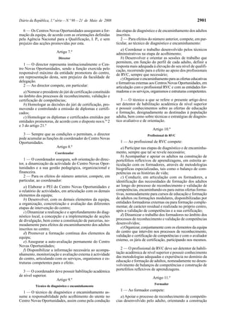 Diário da República, 1.ª série—N.º 98—21 de Maio de 2008 2901
6 — Os Centros Novas Oportunidades asseguram a for-
mação da equipa, de acordo com as orientações definidas
pela Agência Nacional para a Qualificação, I. P., e sem
prejuízo das acções promovidas por esta.
Artigo 7.º
Director
1 — O director representa institucionalmente o Cen-
tro Novas Oportunidades, sendo a função exercida pelo
responsável máximo da entidade promotora do centro,
em representação desta, sem prejuízo da faculdade de
delegação.
2 — Ao director compete, em particular:
a) Nomear o presidente do júri de certificação constituído
no âmbito dos processos de reconhecimento, validação e
certificação de competências;
b) Homologar as decisões do júri de certificação, pro-
movendo e controlando a emissão de diplomas e certifi-
cados;
c) Homologar os diplomas e certificados emitidos por
entidades promotoras, de acordo com o disposto nosn.os
2
e 3 do artigo 21.º
3 — Sempre que as condições o permitam, o director
pode acumular as funções de coordenador do Centro Novas
Oportunidades.
Artigo 8.º
Coordenador
1 — O coordenador assegura, sob orientação do direc-
tor, a dinamização da actividade do Centro Novas Opor-
tunidades e a sua gestão pedagógica, organizacional e
financeira.
2 — Para os efeitos do número anterior, compete, em
particular, ao coordenador:
a) Elaborar o PEI do Centro Novas Oportunidades e
o relatório de actividades, em articulação com os demais
elementos da equipa;
b) Desenvolver, com os demais elementos da equipa,
a organização, concretização e avaliação das diferentes
etapas de intervenção do centro;
c) Dinamizar a realização e o aprofundamento do diag-
nóstico local, a concepção e a implementação de acções
de divulgação, bem como a constituição de parcerias, no-
meadamente para efeitos de encaminhamento dos adultos
inscritos no centro;
d) Promover a formação contínua dos elementos da
equipa;
e) Assegurar a auto-avaliação permanente do Centro
Novas Oportunidades;
f) Disponibilizar a informação necessária ao acompa-
nhamento, monitorização e avaliação externa à actividade
do centro, articulando com os serviços, organismos e es-
truturas competentes para o efeito.
3 — O coordenador deve possuir habilitação académica
de nível superior.
Artigo 9.º
Técnico de diagnóstico e encaminhamento
1 — O técnico de diagnóstico e encaminhamento as-
sume a responsabilidade pelo acolhimento do utente no
Centro Novas Oportunidades, assim como pela condução
das etapas de diagnóstico e de encaminhamento dos adultos
inscritos.
2 — Para efeitos do número anterior, compete, em par-
ticular, ao técnico de diagnóstico e encaminhamento:
a) Coordenar o trabalho desenvolvido pelos técnicos
administrativos na etapa de acolhimento;
b) Desenvolver e orientar as sessões de trabalho que
permitem, em função do perfil de cada adulto, definir a
resposta mais adequada à elevação do seu nível de qualifi-
cação, recorrendo para o efeito ao apoio dos profissionais
de RVC, sempre que necessário;
c) Organizar o encaminhamento para as ofertas educativas
e formativas externas aos Centros Novas Oportunidades, em
articulação com o profissional RVC e com as entidades for-
madoras e os serviços, organismos e estruturas competentes.
3 — O técnico a que se refere o presente artigo deve
ser detentor de habilitação académica de nível superior
e possuir conhecimentos sobre as ofertas de educação
e formação, designadamente as destinadas à população
adulta, bem como sobre técnicas e estratégias de diagnós-
tico avaliativo e de orientação.
Artigo 10.º
Profissional de RVC
1 — Ao profissional de RVC compete:
a) Participar nas etapas de diagnóstico e de encaminha-
mento, sempre que tal se revele necessário;
b) Acompanhar e apoiar os adultos na construção de
portefólios reflexivos de aprendizagens, em estreita ar-
ticulação com os formadores, através de metodologias
biográficas especializadas, tais como o balanço de com-
petências ou as histórias de vida;
c) Conduzir, em articulação com os formadores, a
identificação das necessidades de formação dos adultos
ao longo do processo de reconhecimento e validação de
competências, encaminhando-os para outras ofertas forma-
tivas, nomeadamente para cursos de educação e formação
de adultos ou formações modulares, disponibilizadas por
entidades formadoras externas ou para formação comple-
mentar, de carácter residual e realizada no próprio centro,
após a validação de competências e a sua certificação;
d) Dinamizar o trabalho dos formadores no âmbito dos
processos de reconhecimento e validação de competências
desenvolvidos;
e) Organizar, conjuntamente com os elementos da equipa
do centro que intervêm nos processos de reconhecimento,
validação e certificação de competências e com o avaliador
externo, os júris de certificação, participando nos mesmos.
2 — O profissional de RVC deve ser detentor de habili-
tação académica de nível superior e possuir conhecimento
das metodologias adequadas e experiência no domínio da
educação e formação de adultos, nomeadamente no desen-
volvimento de balanços de competências e construção de
portefólios reflexivos de aprendizagens.
Artigo 11.º
Formador
1 — Ao formador compete:
a) Apoiar o processo de reconhecimento de competên-
cias desenvolvido pelo adulto, orientando a construção
 