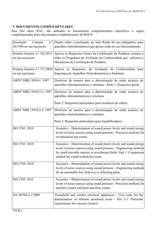 Fl 2 da Portaria n°388/Presi, de 06/08/2013
“3 DOCUMENTOS COMPLEMENTARES
Para fins deste RAC, são adotados os documentos complementares específicos a seguir,
complementadas pelos documentos complementares do RGCP.
Resolução Conama n.º
20/1994 ou sua sucessora
Dispõe sobre a instituição do Selo Ruído de uso obrigatório para
aparelhos eletrodomésticos que geram ruído no seu funcionamento.
Portaria Inmetro n.º 361/2011
ou sua sucessora
Aprova os Requisitos Gerais de Certificação de Produtos comuns a
todos os Programas de Avaliação da Conformidade que utilizem o
Mecanismo de Certificação de Produtos.
Portaria Inmetro n.º 371/2009
ou sua sucessora
Aprova os Requisitos de Avaliação da Conformidade para
Segurança de Aparelhos Eletrodomésticos e Similares.
ABNT NBR 13910-1: 1997 Diretrizes de ensaios para a determinação de ruído acústico de
aparelhos eletrodomésticos e similares - Parte 1: Requisitos gerais
ABNT NBR 13910-2-2: 1997 Diretrizes de ensaios para a determinação de ruído acústico de
aparelhos eletrodomésticos e similares
Parte 2: Requisitos particulares para secadores de cabelo
ABNT NBR 13910-2-3: 1997 Diretrizes de ensaios para a determinação de ruído acústico de
aparelhos eletrodomésticos e similares
Parte 2: Requisitos particulares para liquidificadores
ISO 3741: 2010 Acoustics - Determination of sound power levels and sound energy
levels of noise sources using sound pressure - Precision methods for
reverberation test rooms
ISO 3743: 2010 Acoustics - Determination of sound power levels and sound energy
levels of noise sources using sound pressure - Engineering methods
for small movable sources in reverberant fields- Part 1: Comparison
method for a hard-walled test room
ISO 3744: 2010 Acoustics - Determination of sound power levels and sound energy
levels of noise sources using sound pressure - Engineering methods
for an essentially free field over a reflecting plane
ISO 3745: 2012 Acoustics - Determination of sound power levels and sound energy
levels of noise sources using sound pressure - Precision methods for
anechoic rooms and hemi-anechoic rooms
IEC 60704-2-1/2000 Household and similar electrical appliances - Test code for the
determination of airborne acoustical noise - Part 2-1: Particular
requirements for vacuum cleaners
”(N.R.)
 