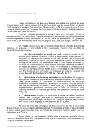 Folha 2/4 da Nota Explicativa Portaria SPU nº 24




               Houve manifestações de diversas entidades alcançadas pela portaria, as quais
argumentaram, entre outras coisas, que a cobrança pelo uso do espaço físico em águas
públicas oneraria as operações comerciais. Nesse sentido, a SPU tem entendimento firmado
de que a cobrança pelo uso do espaço físico em águas públicas de domínio da União decorrem
de Lei e, portanto, deve ser mantido.
              Entretanto, visando aperfeiçoar a norma, a SPU abriu discussão com vários
setores em busca de contribuições. Aquelas consideradas pertinentes e cabíveis juridicamente
foram incorporadas ao texto da Portaria SPU Nº 404, de 28 de dezembro de 2012, publicada
no DOU de 31 de dezembro de 2012, seção 1, páginas 302 a 304, que revogou a Portaria 24.

             Em relação à classificação da estruturas náuticas, houve alteração que abrange
aspectos de gratuidade e onerosidade e tem repercussão, inclusive, nas questões de
competência, conforme segue:

                   I-      de interesse público ou social, que serão objeto de cessão de uso
                   gratuita, sendo aquelas: (i) de uso público, acesso irrestrito e não oneroso; (ii)
                   destinadas à habitação de interesse social; (iii) utilizadas por comunidades
                   tradicionais, podendo ser feita a cessão na modalidade coletiva para entidades
                   ou conjunto de famílias; (iv) identificadas como o único acesso ao imóvel; (v)
                   utilizadas em sua totalidade por entes públicos municipais, estaduais ou federais,
                   em razão de interesse público ou social; (vi) destinadas à infraestrutura e
                   execução de serviços públicos desde que não vinculados a empreendimentos
                   com fins lucrativos; (vii) edificadas por entidades de esportes náuticos nos
                   termos do art. 20 do Decreto-Lei nº 3.438, de 17 de julho de 1941;

                   II -   de interesse econômico ou particular, que serão objeto de cessão de
                   uso onerosa, respeitados os procedimentos licitatórios previstos na Lei 8.666, de
                   1993, sendo aquelas: (i) destinadas ao desenvolvimento de atividades
                   econômicas comerciais, industriais, de serviços ou de lazer; (ii) cuja utilização
                   não seja imprescindível ao acesso à terra firme; (iii) que agreguem valor a
                   empreendimento, geralmente utilizadas para o lazer; (iv) utilizadas como
                   segunda residência, ou moradia por família não classificada como de baixa
                   renda.; ou
                   III -    de uso misto, aquelas que possibilitam acesso e uso público, gratuito e
                   irrestrito para circulação, atracação ou ancoragem em apenas parte do
                   empreendimento, serão objeto de cessão em condições especiais, descontando,
                   para fins de cálculo do preço, a área reservada ao uso público.

              As áreas da União são estratégicas ao desenvolvimento do País e há diversos
órgãos federais responsáveis pelas políticas setoriais. Nestes casos, prioriza-se as destinações
a estes órgãos governamentais que, em virtude de regramento próprio, podem não ser
alcançadas pela Portaria.

               Assim, dadas as peculiaridades relacionadas a atividade portuária pública,
regida por legislação específica, a Portaria não se aplica às estruturas náuticas contidas na
poligonal dos portos organizados.


BR_CEFAP_nt_Explicativa_02jan2012_an2
 