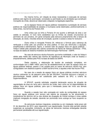 Folha 3/4 da Nota Explicativa Portaria SPU nº 404.


              Da mesma forma, em relação às áreas necessárias à execução de serviços
públicos sob regime de autorização, concessão ou permissão ou de atividades que constituam
monopólio da União, deverá ser observado o disposto na legislação específica.

               Já os espaços físicos em águas públicas necessários à prestação de serviços
públicos de responsabilidade de estados e municípios serão destinados, preferencialmente, à
estes entes, nos termos da Portaria 404.

               Uma crítica que se tinha à Portaria 24 era quanto a definição da área a ser
cedida (e cobrada). O novo texto estabelece que os limites da cessão circunscreve ao
perímetro do uso privativo, em geral composto pela estrutura propriamente dita e berços de
atracação, às vezes, incluídas áreas de circulação, quando o acesso a estas for exclusivo.

               Outra crítica à revogada Portaria 24, referia-se a fórmula para cobrança da
retribuição à União pelo uso privativo de área pública. O novo ato reformulou a equação,
simplificando-a sobremaneira. Agora, a variável valor do espaço físico em águas públicas -
Vefap é obtido pela utilização dos valores constantes da Planta de Valores Genéricos – PVG,
na base de dados do Sistema Imobiliário de Administração Patrimonial – SIAPA.

             No caso de estrutura náutica flutuante, que tenha mobilidade, o valor do Vefap é
obtido pela média dos valores dos trechos de logradouro do Município onde se localiza o
empreendimento, obtidos pela PVG na base de dados do SIAPA.

              Desta maneira, a elaboração de laudos de avaliação completos, em
conformidade com a NBR 14653, para fins de estabelecimento do valor do espaço físico em
águas públicas federais, passou a ser exigida para os casos de estrutura náutica fixa, sem
contiguidade e em distância superior a 500m da terra firme, e aqueles onde não houver PVG.

              No caso de a cessão de espaço físico em águas públicas envolver estrutura
náutica rudimentar ou de pequeno porte (de até 250,00m², incluindo estrutura e berços), a
documentação listada poderá ser substituída pelo cadastro da SPU, a critério da
Superintendência.

              A SPU/UF, quando solicitada, expedirá declaração acerca da situação de
regularidade da área em terra sob o domínio da União, bem como se há disponibilidade do
espaço físico em águas públicas, para que o interessado possa dar início aos demais
licenciamentos.

               Quando a cessão tiver sido outorgada em razão da contiguidade do espaço
físico em águas públicas com terreno sob regime de ocupação ou de aforamento, a
transferência do domínio útil ou dos direitos de ocupação do imóvel contíguo à área cedida
implicará revogação da cessão, devendo ser promovida nova outorga ao novo ocupante ou
foreiro.

             As estruturas náuticas irregulares, existentes ou em instalação, terão prazo até
31 de dezembro de 2013, para requererem sua regularização. Durante este período estarão
suspensas as autuações, entretanto, as obras de estruturas náuticas embargadas deverão
permanecer paralisadas até sua regularização.




BR_CEFAP_nt_Explicativa_02jan2012_an2
 