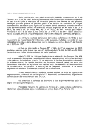 Folha 4/4 da Nota Explicativa Portaria SPU nº 24


               Serão consideradas como prévia autorização da União, nos termos do art. 6º, do
Decreto-Lei nº 2.398, de 1987, autorizações emitidas anteriormente pela Ministério competente
ou pela ANTAQ para a realização de instalação portuária em terminal de uso privativo,
instalação portuária pública de pequeno porte e de estação de transbordo de cargas,
localizados fora da área do porto organizado ou mesmo dentro, desde que o interessado fosse
titular do domínio útil do terreno, nos termos da redação original do art. 4º, inciso II, da Lei nº
8.630, de 1993; o art. 27, inciso XXII, da Lei nº 10.233, de 2001, incluído pela Medida
Provisória nº 2.217-3, de 2001; e, nos termos da Lei nº 11.518, de 2007. Nestes casos não
haverá autuação, embora a regularização dos empreendimentos junto à SPU seja obrigatória.

               As estruturas náuticas construídas sem prévia autorização da União e cujo
requerimento de regularização for indeferido, serão autuadas, multadas e deverão ter suas
instalações removidas, à conta de quem as houver efetuado, nos termos do art. 6º, do Decreto-
Lei nº 2.398, de 1987.

               A título de informação, a Portaria MP nº 628, de 27 de dezembro de 2012,
atualizou o valor da multa de que trata o art. 6º, do Decreto-Lei nº 2.398, de 1987, em R$ 69,80
(sessenta e nove reais e oitenta centavos) por metro quadrado.

              A Lei nº 9.636, de 1998, que fundamentou a publicação das Portarias 24 e 404,
prevê a concessão de prazo de carência para início de pagamento das retribuições devidas à
União pelo uso de imóvel seu quando: (a) for necessária a viabilização econômico-financeira
do empreendimento; (b) houver interesse em incentivar atividade pouco ou ainda não
desenvolvida no País ou em alguma de suas regiões; ou (c) for necessário ao desenvolvimento
de microempresas, cooperativas e associações de pequenos produtores e de outros
segmentos da economia brasileira que precisem ser incrementados.

              A nova Portaria limita a carência, quando cabível, ao início da operação do
empreendimento, ainda que em caráter parcial. O deferimento ou indeferimento do pedido de
carência deverá ser fundamentado pela SPU/UF.

             Os endereços e contatos da Secretaria e das Superintendências estão na
página www.planejamento.gov.br.

             Processos instruídos na vigência da Portaria 24, cujas portarias autorizativas
não tenham sido publicadas, serão reavaliados nos termos do art. 7º da Portaria 404.




BR_CEFAP_nt_Explicativa_02jan2012_an2
 