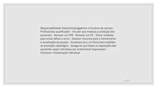 12/09/2022
Responsabilidade básicasEmpregadores e titulares de serviço -
Profissionais qualificados - Imcubir aos medicos a proteção dos
pacientes - Nomear um SPR - Nomear um RT - Tomar medidas
para evitar falhas e erros - Garantir recursos para o treinamento
e atualização da equipe - Assessora-se a um fisico para médidas
de proteção radiológica - Assegurar que todas as exposições dos
pacientes sejam solicitatas por profissional responsável -
Promover monitoração individual.
 