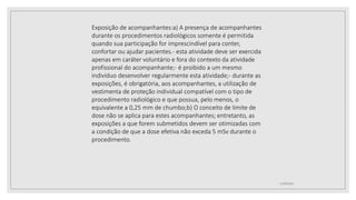 12/09/2022
Exposição de acompanhantes:a) A presença de acompanhantes
durante os procedimentos radiológicos somente é permitida
quando sua participação for imprescindível para conter,
confortar ou ajudar pacientes.- esta atividade deve ser exercida
apenas em caráter voluntário e fora do contexto da atividade
profissional do acompanhante;- é proibido a um mesmo
indivíduo desenvolver regularmente esta atividade;- durante as
exposições, é obrigatória, aos acompanhantes, a utilização de
vestimenta de proteção individual compatível com o tipo de
procedimento radiológico e que possua, pelo menos, o
equivalente a 0,25 mm de chumbo;b) O conceito de limite de
dose não se aplica para estes acompanhantes; entretanto, as
exposições a que forem submetidos devem ser otimizadas com
a condição de que a dose efetiva não exceda 5 mSv durante o
procedimento.
 
