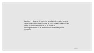 12/09/2022
Capítulo 2 - Sistema de proteção radiológicaPrincípios básicos
de proteção radiológica:Justificação da prática e das exposições
médicas individuais.Otimização da proteção
radiológica.Limitação de doses individuais.Prevenção de
acidentes.
 