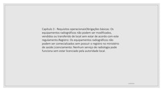12/09/2022
Capítulo 3 - Requisitos operacionaisObrigações básicas: Os
equipamentos radiográficos não podem ser modificados,
vendidos ou transferido de local sem estar de acordo com este
regulamento.Registro: Os equipamentos radiográficos não
podem ser comecializados sem possuir o registro no ministério
de saúde.Licenciamento: Nenhum serviço de radiologia pode
funciona sem estar licenciado pela autoridade local.
 