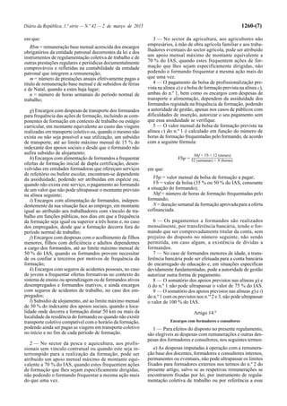 Diário da República, 1.ª série — N.º 42 — 2 de março de 2015 1260-(7)
em que:
Rbm = remuneração base mensal acrescida dos encargos
obrigatórios da entidade patronal decorrentes da lei e dos
instrumentos de regulamentação coletiva de trabalho e de
outras prestações regulares e periódicas documentalmente
comprováveis e refletidas na contabilidade da entidade
patronal que integrem a remuneração;
m = número de prestações anuais efetivamente pagas a
título de remuneração base mensal e de subsídios de férias
e de Natal, quando a estes haja lugar;
n = número de horas semanais do período normal de
trabalho;
g) Encargos com despesas de transporte dos formandos
para frequência das ações de formação, incluindo as com-
ponentes de formação em contexto de trabalho ou estágio
curricular, em montante equivalente ao custo das viagens
realizadas em transporte coletivo ou, quando o mesmo não
exista ou não seja possível a sua utilização, um subsídio
de transporte, até ao limite máximo mensal de 15 % do
indexante dos apoios sociais e desde que o formando não
aufira subsídio de alojamento;
h) Encargos com alimentação de formandos a frequentar
ofertas de formação inicial de dupla certificação, desen-
volvidas em entidades formadoras que ofereçam serviços
de refeitório ou bufete escolar, encontram-se dependente
da assiduidade, podendo ser atribuídas em espécie ou,
quando não exista este serviço, o pagamento ao formando
de um valor que não pode ultrapassar o montante previsto
na alínea seguinte;
i) Encargos com alimentação de formandos, indepen-
dentemente da sua situação face ao emprego, em montante
igual ao atribuído aos trabalhadores com vínculo de tra-
balho em funções públicas, nos dias em que a frequência
da formação seja igual ou superior a três horas e, no caso
dos empregados, desde que a formação decorra fora do
período normal de trabalho;
j) Encargos com despesas com o acolhimento de filhos
menores, filhos com deficiência e adultos dependentes
a cargo dos formandos, até ao limite máximo mensal de
50 % do IAS, quando os formandos provem necessitar
de os confiar a terceiros por motivos de frequência da
formação;
k) Encargos com seguros de acidentes pessoais, no caso
de jovens a frequentar ofertas formativas no contexto do
sistema de ensino ou aprendizagem ou de formandos ativos
desempregados e formandos inativos, e ainda encargos
com seguros de acidentes de trabalho, no caso dos em-
pregados;
l) Subsídio de alojamento, até ao limite máximo mensal
de 30 % do indexante dos apoios sociais, quando a loca-
lidade onde decorra a formação distar 50 km ou mais da
localidade da residência do formando ou quando não existir
transporte coletivo compatível com o horário da formação,
podendo ainda ser pagas as viagens em transporte coletivo
no início e no fim de cada período de formação.
2 — No sector da pesca e aquicultura, aos profis-
sionais sem vínculo contratual ou quando este seja in-
terrompido para a realização da formação, pode ser
atribuído um apoio mensal máximo de montante equi-
valente a 70 % do IAS, quando estes frequentem ações
de formação que lhes sejam especificamente dirigidas,
não podendo o formando frequentar a mesma ação mais
do que uma vez.
3 — No sector da agricultura, aos agricultores não
empresários, à mão de obra agrícola familiar e aos traba-
lhadores eventuais do sector agrícola, pode ser atribuído
um apoio mensal máximo de montante equivalente a
70 % do IAS, quando estes frequentem ações de for-
mação que lhes sejam especificamente dirigidas, não
podendo o formando frequentar a mesma ação mais do
que uma vez.
4 — O pagamento da bolsa de profissionalização pre-
vista na alínea a) e a bolsa de formação prevista na alínea c),
ambas do n.º 1, bem como os encargos com despesas de
transporte e alimentação, dependem da assiduidade dos
formandos registada na frequência da formação, podendo
a autoridade de gestão, apenas nos casos de públicos com
dificuldades de inserção, autorizar o seu pagamento sem
que essa assiduidade se verifique.
5 — O valor mensal da bolsa de formação prevista na
alínea c) do n.º 1 é calculado em função do número de
horas de formação frequentadas pelo formando, de acordo
com a seguinte fórmula:
Nhf × Vb × 12 (meses)
Vbp = 52 (semanas) × N (horas)
em que:
Vbp = valor mensal da bolsa de formação a pagar;
Vb = valor da bolsa (35 % ou 50 % do IAS, consoante
a situação do formando);
Nhf = número de horas de formação frequentadas pelo
formando;
N = duração semanal da formação aprovada para a oferta
cofinanciada.
6 — Os pagamentos a formandos são realizados
mensalmente, por transferência bancária, tendo o for-
mando que ser comprovadamente titular da conta, sem
prejuízo do disposto no número seguinte, não sendo
permitida, em caso algum, a existência de dívidas a
formandos.
7 — No caso de formandos menores de idade, a trans-
ferência bancária pode ser efetuada para a conta bancária
do encarregado de educação e, em situações específicas
devidamente fundamentadas, pode a autoridade de gestão
autorizar outra forma de pagamento.
8 — O somatório dos apoios previstos nas alíneas g) e
i) do n.º 1 não pode ultrapassar o valor de 75 % do IAS.
9 — O somatório dos apoios previstos nas alíneas g) e i)
do n.º 1 com os previstos nos n.os
2 e 3, não pode ultrapassar
o valor de 100 % do IAS.
Artigo 14.º
Encargos com formadores e consultores
1 — Para efeitos do disposto no presente regulamento,
são elegíveis as despesas com remunerações e outras des-
pesas dos formadores e consultores, nos seguintes termos:
a) As despesas imputadas à operação com a remunera-
ção base dos docentes, formadores e consultores internos,
permanentes ou eventuais, não pode ultrapassar os limites
fixados para formadores externos nos termos do n.º 2 do
presente artigo, salvo se as respetivas remunerações se
encontrarem fixadas por lei, por instrumento de regula-
mentação coletiva de trabalho ou por referência a esse
 