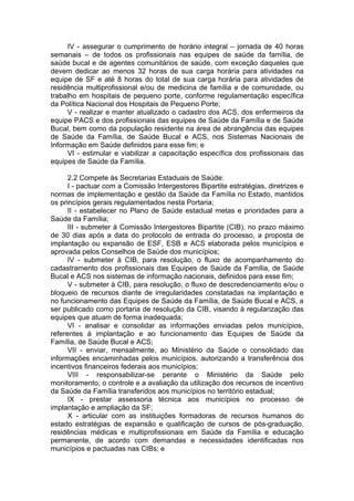 IV - assegurar o cumprimento de horário integral – jornada de 40 horas
semanais – de todos os profissionais nas equipes de saúde da família, de
saúde bucal e de agentes comunitários de saúde, com exceção daqueles que
devem dedicar ao menos 32 horas de sua carga horária para atividades na
equipe de SF e até 8 horas do total de sua carga horária para atividades de
residência multiprofissional e/ou de medicina de família e de comunidade, ou
trabalho em hospitais de pequeno porte, conforme regulamentação específica
da Política Nacional dos Hospitais de Pequeno Porte;
     V - realizar e manter atualizado o cadastro dos ACS, dos enfermeiros da
equipe PACS e dos profissionais das equipes de Saúde da Família e de Saúde
Bucal, bem como da população residente na área de abrangência das equipes
de Saúde da Família, de Saúde Bucal e ACS, nos Sistemas Nacionais de
Informação em Saúde definidos para esse fim; e
     VI - estimular e viabilizar a capacitação específica dos profissionais das
equipes de Saúde da Família.

      2.2 Compete às Secretarias Estaduais de Saúde:
      I - pactuar com a Comissão Intergestores Bipartite estratégias, diretrizes e
normas de implementação e gestão da Saúde da Família no Estado, mantidos
os princípios gerais regulamentados nesta Portaria;
      II - estabelecer no Plano de Saúde estadual metas e prioridades para a
Saúde da Família;
      III - submeter à Comissão Intergestores Bipartite (CIB), no prazo máximo
de 30 dias após a data do protocolo de entrada do processo, a proposta de
implantação ou expansão de ESF, ESB e ACS elaborada pelos municípios e
aprovada pelos Conselhos de Saúde dos municípios;
      IV - submeter à CIB, para resolução, o fluxo de acompanhamento do
cadastramento dos profissionais das Equipes de Saúde da Família, de Saúde
Bucal e ACS nos sistemas de informação nacionais, definidos para esse fim;
      V - submeter à CIB, para resolução, o fluxo de descredenciamento e/ou o
bloqueio de recursos diante de irregularidades constatadas na implantação e
no funcionamento das Equipes de Saúde da Família, de Saúde Bucal e ACS, a
ser publicado como portaria de resolução da CIB, visando à regularização das
equipes que atuam de forma inadequada;
      VI - analisar e consolidar as informações enviadas pelos municípios,
referentes à implantação e ao funcionamento das Equipes de Saúde da
Família, de Saúde Bucal e ACS;
      VII - enviar, mensalmente, ao Ministério da Saúde o consolidado das
informações encaminhadas pelos municípios, autorizando a transferência dos
incentivos financeiros federais aos municípios;
      VIII - responsabilizar-se perante o Ministério da Saúde pelo
monitoramento, o controle e a avaliação da utilização dos recursos de incentivo
da Saúde da Família transferidos aos municípios no território estadual;
      IX - prestar assessoria técnica aos municípios no processo de
implantação e ampliação da SF;
      X - articular com as instituições formadoras de recursos humanos do
estado estratégias de expansão e qualificação de cursos de pós-graduação,
residências médicas e multiprofissionais em Saúde da Família e educação
permanente, de acordo com demandas e necessidades identificadas nos
municípios e pactuadas nas CIBs; e
 