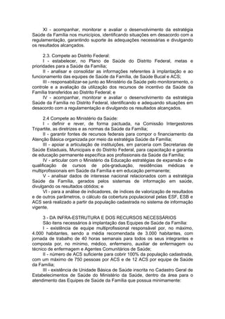 XI - acompanhar, monitorar e avaliar o desenvolvimento da estratégia
Saúde da Família nos municípios, identificando situações em desacordo com a
regulamentação, garantindo suporte às adequações necessárias e divulgando
os resultados alcançados.

      2.3. Compete ao Distrito Federal:
      I - estabelecer, no Plano de Saúde do Distrito Federal, metas e
prioridades para a Saúde da Família;
      II - analisar e consolidar as informações referentes à implantação e ao
funcionamento das equipes de Saúde da Família, de Saúde Bucal e ACS;
      III - responsabilizar-se junto ao Ministério da Saúde pelo monitoramento, o
controle e a avaliação da utilização dos recursos de incentivo da Saúde da
Família transferidos ao Distrito Federal; e
      IV - acompanhar, monitorar e avaliar o desenvolvimento da estratégia
Saúde da Família no Distrito Federal, identificando e adequando situações em
desacordo com a regulamentação e divulgando os resultados alcançados.

      2.4 Compete ao Ministério da Saúde:
      I - definir e rever, de forma pactuada, na Comissão Intergestores
Tripartite, as diretrizes e as normas da Saúde da Família;
      II - garantir fontes de recursos federais para compor o financiamento da
Atenção Básica organizada por meio da estratégia Saúde da Família;
      III - apoiar a articulação de instituições, em parceria com Secretarias de
Saúde Estaduais, Municipais e do Distrito Federal, para capacitação e garantia
de educação permanente específica aos profissionais da Saúde da Família;
      IV - articular com o Ministério da Educação estratégias de expansão e de
qualificação de cursos de pós-graduação, residências médicas e
multiprofissionais em Saúde da Família e em educação permanente;
      V - analisar dados de interesse nacional relacionados com a estratégia
Saúde da Família, gerados pelos sistemas de informação em saúde,
divulgando os resultados obtidos; e
      VI - para a análise de indicadores, de índices de valorização de resultados
e de outros parâmetros, o cálculo da cobertura populacional pelas ESF, ESB e
ACS será realizado a partir da população cadastrada no sistema de informação
vigente.

     3 - DA INFRA-ESTRUTURA E DOS RECURSOS NECESSÁRIOS
     São itens necessários à implantação das Equipes de Saúde da Família:
     I - existência de equipe multiprofissional responsável por, no máximo,
4.000 habitantes, sendo a média recomendada de 3.000 habitantes, com
jornada de trabalho de 40 horas semanais para todos os seus integrantes e
composta por, no mínimo, médico, enfermeiro, auxiliar de enfermagem ou
técnico de enfermagem e Agentes Comunitários de Saúde;
     II - número de ACS suficiente para cobrir 100% da população cadastrada,
com um máximo de 750 pessoas por ACS e de 12 ACS por equipe de Saúde
da Família;
     III - existência de Unidade Básica de Saúde inscrita no Cadastro Geral de
Estabelecimentos de Saúde do Ministério da Saúde, dentro da área para o
atendimento das Equipes de Saúde da Família que possua minimamente:
 