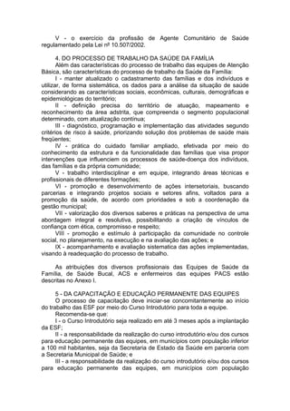 V - o exercício da profissão de Agente Comunitário de Saúde
regulamentado pela Lei nº 10.507/2002.

       4. DO PROCESSO DE TRABALHO DA SAÚDE DA FAMÍLIA
       Além das características do processo de trabalho das equipes de Atenção
Básica, são características do processo de trabalho da Saúde da Família:
       I - manter atualizado o cadastramento das famílias e dos indivíduos e
utilizar, de forma sistemática, os dados para a análise da situação de saúde
considerando as características sociais, econômicas, culturais, demográficas e
epidemiológicas do território;
       II - definição precisa do território de atuação, mapeamento e
reconhecimento da área adstrita, que compreenda o segmento populacional
determinado, com atualização contínua;
       III - diagnóstico, programação e implementação das atividades segundo
critérios de risco à saúde, priorizando solução dos problemas de saúde mais
freqüentes;
       IV - prática do cuidado familiar ampliado, efetivada por meio do
conhecimento da estrutura e da funcionalidade das famílias que visa propor
intervenções que influenciem os processos de saúde-doença dos indivíduos,
das famílias e da própria comunidade;
       V - trabalho interdisciplinar e em equipe, integrando áreas técnicas e
profissionais de diferentes formações;
       VI - promoção e desenvolvimento de ações intersetoriais, buscando
parcerias e integrando projetos sociais e setores afins, voltados para a
promoção da saúde, de acordo com prioridades e sob a coordenação da
gestão municipal;
       VII - valorização dos diversos saberes e práticas na perspectiva de uma
abordagem integral e resolutiva, possibilitando a criação de vínculos de
confiança com ética, compromisso e respeito;
       VIII - promoção e estímulo à participação da comunidade no controle
social, no planejamento, na execução e na avaliação das ações; e
       IX - acompanhamento e avaliação sistematica das ações implementadas,
visando à readequação do processo de trabalho.

     As atribuições dos diversos profissionais das Equipes de Saúde da
Família, de Saúde Bucal, ACS e enfermeiros das equipes PACS estão
descritas no Anexo I.

      5 - DA CAPACITAÇÃO E EDUCAÇÃO PERMANENTE DAS EQUIPES
      O processo de capacitação deve iniciar-se concomitantemente ao início
do trabalho das ESF por meio do Curso Introdutório para toda a equipe.
      Recomenda-se que:
      I - o Curso Introdutório seja realizado em até 3 meses após a implantação
da ESF;
      II - a responsabilidade da realização do curso introdutório e/ou dos cursos
para educação permanente das equipes, em municípios com população inferior
a 100 mil habitantes, seja da Secretaria de Estado da Saúde em parceria com
a Secretaria Municipal de Saúde; e
      III - a responsabilidade da realização do curso introdutório e/ou dos cursos
para educação permanente das equipes, em municípios com população
 