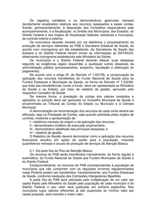 Os registros contábeis e os demonstrativos gerenciais mensais
devidamente atualizados relativos aos recursos repassados a essas contas,
ficarão, permanentemente, à disposição dos Conselhos responsáveis pelo
acompanhamento, e a fiscalização, no âmbito dos Municípios, dos Estados, do
Distrito Federal e dos órgãos de fiscalização federais, estaduais e municipais,
de controle interno e externo.
      Os municípios deverão remeter por via eletrônica o processamento da
produção de serviços referentes ao PAB à Secretaria Estadual de Saúde, de
acordo com cronograma por ela estabelecido. As Secretarias de Saúde dos
Estados e do Distrito Federal devem enviar as informações ao DATASUS,
observando cronograma estabelecido pelo Ministério da Saúde.
      Os municípios e o Distrito Federal deverão efetuar suas despesas
segundo as exigências legais requeridas a quaisquer outras despesas da
administração pública (processamento, empenho, liquidação e efetivação do
pagamento).
      De acordo com o artigo 6º, do Decreto nº 1.651/95, a comprovação da
aplicação dos recursos transferidos do Fundo Nacional de Saúde para os
Fundos Estaduais e Municipais de Saúde, na forma do Decreto nº 1.232/94,
que trata das transferências, fundo a fundo, deve ser apresentada ao Ministério
da Saúde e ao Estado, por meio de relatório de gestão, aprovado pelo
respectivo Conselho de Saúde.
      Da mesma forma, a prestação de contas dos valores recebidos e
aplicados no período deve ser aprovada no Conselho Municipal de Saúde e
encaminhada ao Tribunal de Contas do Estado ou Município e à Câmara
Municipal.
      A demonstração da movimentação dos recursos de cada conta deverá ser
efetuada, seja na Prestação de Contas, seja quando solicitada pelos órgãos de
controle, mediante a apresentação de:
      I - relatórios mensais da origem e da aplicação dos recursos;
      II - demonstrativo sintético de execução orçamentária;
      III - demonstrativo detalhado das principais despesas; e
      IV - relatório de gestão.
      O Relatório de Gestão deverá demonstrar como a aplicação dos recursos
financeiros resultou em ações de saúde para a população, incluindo
quantitativos mensais e anuais de produção de serviços de Atenção Básica.

      2.1. Da parte fixa do Piso da Atenção Básica
      Os recursos do PAB serão transferidos mensalmente, de forma regular e
automática, do Fundo Nacional de Saúde aos Fundos Municipais de Saúde e
do Distrito Federal.
      Excepcionalmente, os recursos do PAB correspondentes à população de
municípios que não cumprirem com os requisitos mínimos regulamentados
nesta Portaria podem ser transferidos, transitoriamente, aos Fundos Estaduais
de Saúde, conforme resolução das Comissões Intergestores Bipartites.
      A parte fixa do PAB será calculada pela multiplicação de um valor per
capita fixado pelo Ministério da Saúde pela população de cada município e do
Distrito Federal e seu valor será publicado em portaria específica. Nos
municípios cujos valores referentes já são superiores ao mínimo valor per
capita proposto, será mantido o maior valor.
 