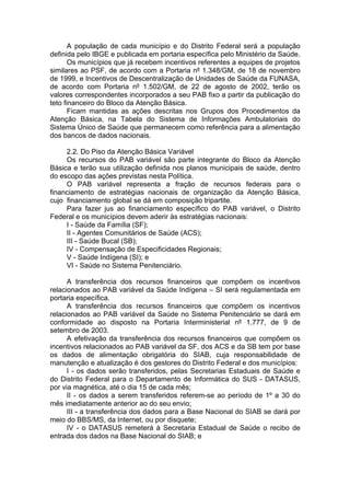 A população de cada município e do Distrito Federal será a população
definida pelo IBGE e publicada em portaria específica pelo Ministério da Saúde.
       Os municípios que já recebem incentivos referentes a equipes de projetos
similares ao PSF, de acordo com a Portaria nº 1.348/GM, de 18 de novembro
de 1999, e Incentivos de Descentralização de Unidades de Saúde da FUNASA,
de acordo com Portaria nº 1.502/GM, de 22 de agosto de 2002, terão os
valores correspondentes incorporados a seu PAB fixo a partir da publicação do
teto financeiro do Bloco da Atenção Básica.
       Ficam mantidas as ações descritas nos Grupos dos Procedimentos da
Atenção Básica, na Tabela do Sistema de Informações Ambulatoriais do
Sistema Único de Saúde que permanecem como referência para a alimentação
dos bancos de dados nacionais.

     2.2. Do Piso da Atenção Básica Variável
     Os recursos do PAB variável são parte integrante do Bloco da Atenção
Básica e terão sua utilização definida nos planos municipais de saúde, dentro
do escopo das ações previstas nesta Política.
     O PAB variável representa a fração de recursos federais para o
financiamento de estratégias nacionais de organização da Atenção Básica,
cujo financiamento global se dá em composição tripartite.
     Para fazer jus ao financiamento específico do PAB variável, o Distrito
Federal e os municípios devem aderir às estratégias nacionais:
     I - Saúde da Família (SF);
     II - Agentes Comunitários de Saúde (ACS);
     III - Saúde Bucal (SB);
     IV - Compensação de Especificidades Regionais;
     V - Saúde Indígena (SI); e
     VI - Saúde no Sistema Penitenciário.

      A transferência dos recursos financeiros que compõem os incentivos
relacionados ao PAB variável da Saúde Indígena – SI será regulamentada em
portaria específica.
      A transferência dos recursos financeiros que compõem os incentivos
relacionados ao PAB variável da Saúde no Sistema Penitenciário se dará em
conformidade ao disposto na Portaria Interministerial nº 1.777, de 9 de
setembro de 2003.
      A efetivação da transferência dos recursos financeiros que compõem os
incentivos relacionados ao PAB variável da SF, dos ACS e da SB tem por base
os dados de alimentação obrigatória do SIAB, cuja responsabilidade de
manutenção e atualização é dos gestores do Distrito Federal e dos municípios:
      I - os dados serão transferidos, pelas Secretarias Estaduais de Saúde e
do Distrito Federal para o Departamento de Informática do SUS - DATASUS,
por via magnética, até o dia 15 de cada mês;
      II - os dados a serem transferidos referem-se ao período de 1º a 30 do
mês imediatamente anterior ao do seu envio;
      III - a transferência dos dados para a Base Nacional do SIAB se dará por
meio do BBS/MS, da Internet, ou por disquete;
      IV - o DATASUS remeterá à Secretaria Estadual de Saúde o recibo de
entrada dos dados na Base Nacional do SIAB; e
 