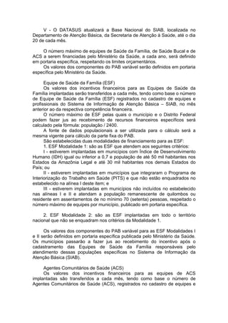 V - O DATASUS atualizará a Base Nacional do SIAB, localizada no
Departamento de Atenção Básica, da Secretaria de Atenção à Saúde, até o dia
20 de cada mês.

    O número máximo de equipes de Saúde da Família, de Saúde Bucal e de
ACS a serem financiadas pelo Ministério da Saúde, a cada ano, será definido
em portaria específica, respeitando os limites orçamentários.
    Os valores dos componentes do PAB variável serão definidos em portaria
específica pelo Ministério da Saúde.

      Equipe de Saúde da Família (ESF)
      Os valores dos incentivos financeiros para as Equipes de Saúde da
Família implantadas serão transferidos a cada mês, tendo como base o número
de Equipe de Saúde da Família (ESF) registrados no cadastro de equipes e
profissionais do Sistema de Informação de Atenção Básica – SIAB, no mês
anterior ao da respectiva competência financeira.
      O número máximo de ESF pelas quais o município e o Distrito Federal
podem fazer jus ao recebimento de recursos financeiros específicos será
calculado pela fórmula: população / 2400.
      A fonte de dados populacionais a ser utilizada para o cálculo será a
mesma vigente para cálculo da parte fixa do PAB.
      São estabelecidas duas modalidades de financiamento para as ESF:
      1. ESF Modalidade 1: são as ESF que atendem aos seguintes critérios:
      I - estiverem implantadas em municípios com Índice de Desenvolvimento
Humano (IDH) igual ou inferior a 0,7 e população de até 50 mil habitantes nos
Estados da Amazônia Legal e até 30 mil habitantes nos demais Estados do
País; ou
      II - estiverem implantadas em municípios que integraram o Programa de
Interiorização do Trabalho em Saúde (PITS) e que não estão enquadrados no
estabelecido na alínea I deste item; e
      III - estiverem implantadas em municípios não incluídos no estabelecido
nas alíneas I e II e atendam a população remanescente de quilombos ou
residente em assentamentos de no mínimo 70 (setenta) pessoas, respeitado o
número máximo de equipes por município, publicado em portaria específica.

     2. ESF Modalidade 2: são as ESF implantadas em todo o território
nacional que não se enquadram nos critérios da Modalidade 1.

      Os valores dos componentes do PAB variável para as ESF Modalidades I
e II serão definidos em portaria específica publicada pelo Ministério da Saúde.
Os municípios passarão a fazer jus ao recebimento do incentivo após o
cadastramento das Equipes de Saúde da Família responsáveis pelo
atendimento dessas populações específicas no Sistema de Informação da
Atenção Básica (SIAB).

     Agentes Comunitários de Saúde (ACS)
     Os valores dos incentivos financeiros para as equipes de ACS
implantadas são transferidos a cada mês, tendo como base o número de
Agentes Comunitários de Saúde (ACS), registrados no cadastro de equipes e
 