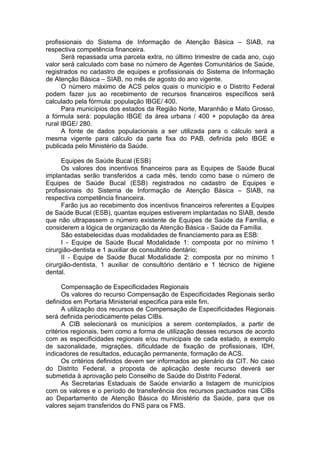 profissionais do Sistema de Informação de Atenção Básica – SIAB, na
respectiva competência financeira.
      Será repassada uma parcela extra, no último trimestre de cada ano, cujo
valor será calculado com base no número de Agentes Comunitários de Saúde,
registrados no cadastro de equipes e profissionais do Sistema de Informação
de Atenção Básica – SIAB, no mês de agosto do ano vigente.
      O número máximo de ACS pelos quais o município e o Distrito Federal
podem fazer jus ao recebimento de recursos financeiros específicos será
calculado pela fórmula: população IBGE/ 400.
      Para municípios dos estados da Região Norte, Maranhão e Mato Grosso,
a fórmula será: população IBGE da área urbana / 400 + população da área
rural IBGE/ 280.
      A fonte de dados populacionais a ser utilizada para o cálculo será a
mesma vigente para cálculo da parte fixa do PAB, definida pelo IBGE e
publicada pelo Ministério da Saúde.

      Equipes de Saúde Bucal (ESB)
      Os valores dos incentivos financeiros para as Equipes de Saúde Bucal
implantadas serão transferidos a cada mês, tendo como base o número de
Equipes de Saúde Bucal (ESB) registrados no cadastro de Equipes e
profissionais do Sistema de Informação de Atenção Básica – SIAB, na
respectiva competência financeira.
      Farão jus ao recebimento dos incentivos financeiros referentes a Equipes
de Saúde Bucal (ESB), quantas equipes estiverem implantadas no SIAB, desde
que não ultrapassem o número existente de Equipes de Saúde da Família, e
considerem a lógica de organização da Atenção Básica - Saúde da Família.
      São estabelecidas duas modalidades de financiamento para as ESB:
      I - Equipe de Saúde Bucal Modalidade 1: composta por no mínimo 1
cirurgião-dentista e 1 auxiliar de consultório dentário;
      II - Equipe de Saúde Bucal Modalidade 2: composta por no mínimo 1
cirurgião-dentista, 1 auxiliar de consultório dentário e 1 técnico de higiene
dental.

       Compensação de Especificidades Regionais
       Os valores do recurso Compensação de Especificidades Regionais serão
definidos em Portaria Ministerial especifica para este fim.
       A utilização dos recursos de Compensação de Especificidades Regionais
será definida periodicamente pelas CIBs.
       A CIB selecionará os municípios a serem contemplados, a partir de
critérios regionais, bem como a forma de utilização desses recursos de acordo
com as especificidades regionais e/ou municipais de cada estado, a exemplo
de sazonalidade, migrações, dificuldade de fixação de profissionais, IDH,
indicadores de resultados, educação permanente, formação de ACS.
       Os critérios definidos devem ser informados ao plenário da CIT. No caso
do Distrito Federal, a proposta de aplicação deste recurso deverá ser
submetida à aprovação pelo Conselho de Saúde do Distrito Federal.
       As Secretarias Estaduais de Saúde enviarão a listagem de municípios
com os valores e o período de transferência dos recursos pactuados nas CIBs
ao Departamento de Atenção Básica do Ministério da Saúde, para que os
valores sejam transferidos do FNS para os FMS.
 
