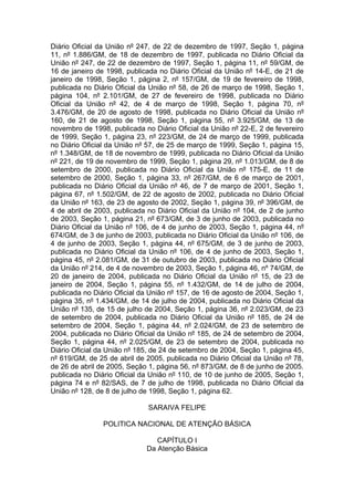 Diário Oficial da União nº 247, de 22 de dezembro de 1997, Seção 1, página
11, nº 1.886/GM, de 18 de dezembro de 1997, publicada no Diário Oficial da
União nº 247, de 22 de dezembro de 1997, Seção 1, página 11, nº 59/GM, de
16 de janeiro de 1998, publicada no Diário Oficial da União nº 14-E, de 21 de
janeiro de 1998, Seção 1, página 2, nº 157/GM, de 19 de fevereiro de 1998,
publicada no Diário Oficial da União nº 58, de 26 de março de 1998, Seção 1,
página 104, nº 2.101/GM, de 27 de fevereiro de 1998, publicada no Diário
Oficial da União nº 42, de 4 de março de 1998, Seção 1, página 70, nº
3.476/GM, de 20 de agosto de 1998, publicada no Diário Oficial da União nº
160, de 21 de agosto de 1998, Seção 1, página 55, nº 3.925/GM, de 13 de
novembro de 1998, publicada no Diário Oficial da União nº 22-E, 2 de fevereiro
de 1999, Seção 1, página 23, nº 223/GM, de 24 de março de 1999, publicada
no Diário Oficial da União nº 57, de 25 de março de 1999, Seção 1, página 15,
nº 1.348/GM, de 18 de novembro de 1999, publicada no Diário Oficial da União
nº 221, de 19 de novembro de 1999, Seção 1, página 29, nº 1.013/GM, de 8 de
setembro de 2000, publicada no Diário Oficial da União nº 175-E, de 11 de
setembro de 2000, Seção 1, página 33, nº 267/GM, de 6 de março de 2001,
publicada no Diário Oficial da União nº 46, de 7 de março de 2001, Seção 1,
página 67, nº 1.502/GM, de 22 de agosto de 2002, publicada no Diário Oficial
da União nº 163, de 23 de agosto de 2002, Seção 1, página 39, nº 396/GM, de
4 de abril de 2003, publicada no Diário Oficial da União nº 104, de 2 de junho
de 2003, Seção 1, página 21, nº 673/GM, de 3 de junho de 2003, publicada no
Diário Oficial da União nº 106, de 4 de junho de 2003, Seção 1, página 44, nº
674/GM, de 3 de junho de 2003, publicada no Diário Oficial da União nº 106, de
4 de junho de 2003, Seção 1, página 44, nº 675/GM, de 3 de junho de 2003,
publicada no Diário Oficial da União nº 106, de 4 de junho de 2003, Seção 1,
página 45, nº 2.081/GM, de 31 de outubro de 2003, publicada no Diário Oficial
da União nº 214, de 4 de novembro de 2003, Seção 1, página 46, nº 74/GM, de
20 de janeiro de 2004, publicada no Diário Oficial da União nº 15, de 23 de
janeiro de 2004, Seção 1, página 55, nº 1.432/GM, de 14 de julho de 2004,
publicada no Diário Oficial da União nº 157, de 16 de agosto de 2004, Seção 1,
página 35, nº 1.434/GM, de 14 de julho de 2004, publicada no Diário Oficial da
União nº 135, de 15 de julho de 2004, Seção 1, página 36, nº 2.023/GM, de 23
de setembro de 2004, publicada no Diário Oficial da União nº 185, de 24 de
setembro de 2004, Seção 1, página 44, nº 2.024/GM, de 23 de setembro de
2004, publicada no Diário Oficial da União nº 185, de 24 de setembro de 2004,
Seção 1, página 44, nº 2.025/GM, de 23 de setembro de 2004, publicada no
Diário Oficial da União nº 185, de 24 de setembro de 2004, Seção 1, página 45,
nº 619/GM, de 25 de abril de 2005, publicada no Diário Oficial da União nº 78,
de 26 de abril de 2005, Seção 1, página 56, nº 873/GM, de 8 de junho de 2005.
publicada no Diário Oficial da União nº 110, de 10 de junho de 2005, Seção 1,
página 74 e nº 82/SAS, de 7 de julho de 1998, publicada no Diário Oficial da
União nº 128, de 8 de julho de 1998, Seção 1, página 62.

                              SARAIVA FELIPE

                POLITICA NACIONAL DE ATENÇÃO BÁSICA

                                CAPÍTULO I
                             Da Atenção Básica
 