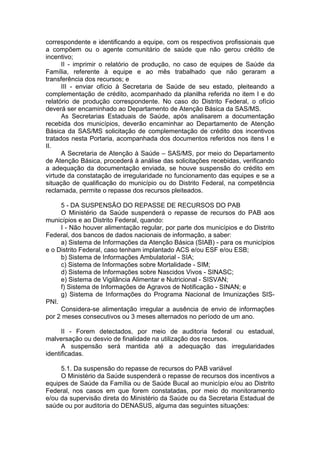 correspondente e identificando a equipe, com os respectivos profissionais que
a compõem ou o agente comunitário de saúde que não gerou crédito de
incentivo;
      II - imprimir o relatório de produção, no caso de equipes de Saúde da
Família, referente à equipe e ao mês trabalhado que não geraram a
transferência dos recursos; e
      III - enviar ofício à Secretaria de Saúde de seu estado, pleiteando a
complementação de crédito, acompanhado da planilha referida no item I e do
relatório de produção correspondente. No caso do Distrito Federal, o ofício
deverá ser encaminhado ao Departamento de Atenção Básica da SAS/MS.
      As Secretarias Estaduais de Saúde, após analisarem a documentação
recebida dos municípios, deverão encaminhar ao Departamento de Atenção
Básica da SAS/MS solicitação de complementação de crédito dos incentivos
tratados nesta Portaria, acompanhada dos documentos referidos nos itens I e
II.
      A Secretaria de Atenção à Saúde – SAS/MS, por meio do Departamento
de Atenção Básica, procederá à análise das solicitações recebidas, verificando
a adequação da documentação enviada, se houve suspensão do crédito em
virtude da constatação de irregularidade no funcionamento das equipes e se a
situação de qualificação do município ou do Distrito Federal, na competência
reclamada, permite o repasse dos recursos pleiteados.

     5 - DA SUSPENSÃO DO REPASSE DE RECURSOS DO PAB
     O Ministério da Saúde suspenderá o repasse de recursos do PAB aos
municípios e ao Distrito Federal, quando:
     I - Não houver alimentação regular, por parte dos municípios e do Distrito
Federal, dos bancos de dados nacionais de informação, a saber:
     a) Sistema de Informações da Atenção Básica (SIAB) - para os municípios
e o Distrito Federal, caso tenham implantado ACS e/ou ESF e/ou ESB;
     b) Sistema de Informações Ambulatorial - SIA;
     c) Sistema de Informações sobre Mortalidade - SIM;
     d) Sistema de Informações sobre Nascidos Vivos - SINASC;
     e) Sistema de Vigilância Alimentar e Nutricional - SISVAN;
     f) Sistema de Informações de Agravos de Notificação - SINAN; e
     g) Sistema de Informações do Programa Nacional de Imunizações SIS-
PNI.
     Considera-se alimentação irregular a ausência de envio de informações
por 2 meses consecutivos ou 3 meses alternados no período de um ano.

      II - Forem detectados, por meio de auditoria federal ou estadual,
malversação ou desvio de finalidade na utilização dos recursos.
      A suspensão será mantida até a adequação das irregularidades
identificadas.

     5.1. Da suspensão do repasse de recursos do PAB variável
     O Ministério da Saúde suspenderá o repasse de recursos dos incentivos a
equipes de Saúde da Família ou de Saúde Bucal ao município e/ou ao Distrito
Federal, nos casos em que forem constatadas, por meio do monitoramento
e/ou da supervisão direta do Ministério da Saúde ou da Secretaria Estadual de
saúde ou por auditoria do DENASUS, alguma das seguintes situações:
 