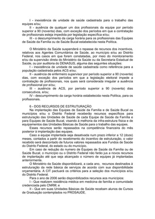 I - inexistência de unidade de saúde cadastrada para o trabalho das
equipes e/ou;
     II - ausência de qualquer um dos profissionais da equipe por período
superior a 90 (noventa) dias, com exceção dos períodos em que a contratação
de profissionais esteja impedida por legislação específica e/ou;
     III - o descumprimento da carga horária para os profissionais das Equipes
de Saúde da Família ou de Saúde Bucal estabelecida nesta Política.

      O Ministério da Saúde suspenderá o repasse de recursos dos incentivos,
relativos aos Agentes Comunitários de Saúde, ao município e/ou ao Distrito
Federal, nos casos em que forem constatadas, por meio do monitoramento
e/ou da supervisão direta do Ministério da Saúde ou da Secretaria Estadual de
Saúde, ou por auditoria do DENASUS, alguma das seguintes situações:
      I - inexistência de unidade de saúde cadastrada como referência para a
população cadastrada pelos ACS e/ou;
      II - ausência de enfermeiro supervisor por período superior a 90 (noventa)
dias, com exceção dos períodos em que a legislação eleitoral impede a
contratação de profissionais, nos quais será considerada irregular a ausência
de profissional por e/ou;
      III - ausência de ACS, por período superior a 90 (noventa) dias
consecutivos, e/ou;
      IV - descumprimento da carga horária estabelecida nesta Política, para os
profissionais.

     6 - DOS RECURSOS DE ESTRUTURAÇÃO
     Na implantação das Equipes de Saúde da Família e de Saúde Bucal os
municípios e/ou o Distrito Federal receberão recursos específicos para
estruturação das Unidades de Saúde de cada Equipe de Saúde da Família e
para Equipes de Saúde Bucal, visando à melhoria da infra-estrutura física e de
equipamentos das Unidades Básicas de Saúde para o trabalho das equipes.
     Esses recursos serão repassados na competência financeira do mês
posterior à implantação das equipes.
     Caso a equipe implantada seja desativada num prazo inferior a 12 (doze)
meses, contados a partir do recebimento do incentivo de estruturação, o valor
recebido será descontado de futuros valores repassados aos Fundos de Saúde
do Distrito Federal, do estado ou do município.
     Em caso de redução do numero de Equipes de Saúde da Família ou de
Saúde Bucal, o município ou o Distrito Federal não farão jus a novos recursos
de implantação até que seja alcançado o número de equipes já implantadas
anteriormente.
     O Ministério da Saúde disponibilizará, a cada ano, recursos destinados à
estruturação da rede básica de serviços de acordo com sua disponibilidade
orçamentária. A CIT pactuará os critérios para a seleção dos municípios e/ou
do Distrito Federal.
     Para o ano de 2006 serão disponibilizados recursos aos municípios:
     I - Que realizem residência médica em medicina de família e comunidade
credenciada pelo CNRM; e
     II - Que em suas Unidades Básicas de Saúde recebam alunos de Cursos
de Graduação contemplados no PROSAUDE.
 
