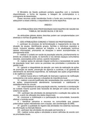 O Ministério da Saúde publicará portaria especifica com o montante
disponibilizado, a forma de repasse, a listagem de contemplados e o
cronograma de desembolso.
     Esses recursos serão transferidos fundo a fundo aos municípios que se
adequarem a esses critérios, e depositados em conta específica.

                                      ANEXO I

     AS ATRIBUIÇÕES DOS PROFISSIONAIS DAS EQUIPES DE SAÚDE DA
                FAMÍLIA, DE SAÚDE BUCAL E DE ACS

      As atribuições globais abaixo descritas podem ser complementadas com
diretrizes e normas da gestão local.

      1 - SÃO ATRIBUIÇÕES COMUNS A TODOS OS PROFISSIONAIS:
      I - participar do processo de territorialização e mapeamento da área de
atuação da equipe, identificando grupos, famílias e indivíduos expostos a
riscos, inclusive aqueles relativos ao trabalho, e da atualização contínua
dessas informações, priorizando as situações a serem acompanhadas no
planejamento local;
      II - realizar o cuidado em saúde da população adscrita, prioritariamente no
âmbito da unidade de saúde, no domicílio e nos demais espaços comunitários
(escolas, associações,entre outros), quando necessário;
      III - realizar ações de atenção integral conforme a necessidade de saúde
da população local, bem como as previstas nas prioridades e protocolos da
gestão local;
      IV - garantir a integralidade da atenção por meio da realização de ações
de promoção da saúde, prevenção de agravos e curativas; e da garantia de
atendimento da demanda espontânea, da realização das ações programáticas
e de vigilância à saúde;
      V - realizar busca ativa e notificação de doenças e agravos de notificação
compulsória e de outros agravos e situações de importância local;
      VI - realizar a escuta qualificada das necessidades dos usuários em todas
as ações, proporcionando atendimento humanizado e viabilizando o
estabelecimento do vínculo;
      VII - responsabilizar-se pela população adscrita, mantendo a coordenação
do cuidado mesmo quando esta necessita de atenção em outros serviços do
sistema de saúde;
      VIII - participar das atividades de planejamento e avaliação das ações da
equipe, a partir da utilização dos dados disponíveis;
      IX - promover a mobilização e a participação da comunidade, buscando
efetivar o controle social;
      X - identificar parceiros e recursos na comunidade que possam
potencializar ações intersetoriais com a equipe, sob coordenação da SMS;
      XI - garantir a qualidade do registro das atividades nos sistemas nacionais
de informação na Atenção Básica;
      XII - participar das atividades de educação permanente; e
      XIII - realizar outras ações e atividades a serem definidas de acordo com
as prioridades locais.
 