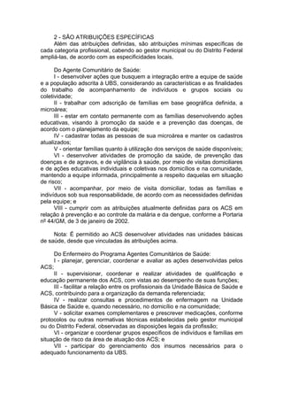 2 - SÃO ATRIBUIÇÕES ESPECÍFICAS
     Além das atribuições definidas, são atribuições mínimas específicas de
cada categoria profissional, cabendo ao gestor municipal ou do Distrito Federal
ampliá-las, de acordo com as especificidades locais.

      Do Agente Comunitário de Saúde:
      I - desenvolver ações que busquem a integração entre a equipe de saúde
e a população adscrita à UBS, considerando as características e as finalidades
do trabalho de acompanhamento de indivíduos e grupos sociais ou
coletividade;
      II - trabalhar com adscrição de famílias em base geográfica definida, a
microárea;
      III - estar em contato permanente com as famílias desenvolvendo ações
educativas, visando à promoção da saúde e a prevenção das doenças, de
acordo com o planejamento da equipe;
      IV - cadastrar todas as pessoas de sua microárea e manter os cadastros
atualizados;
      V - orientar famílias quanto à utilização dos serviços de saúde disponíveis;
      VI - desenvolver atividades de promoção da saúde, de prevenção das
doenças e de agravos, e de vigilância à saúde, por meio de visitas domiciliares
e de ações educativas individuais e coletivas nos domicílios e na comunidade,
mantendo a equipe informada, principalmente a respeito daquelas em situação
de risco;
      VII - acompanhar, por meio de visita domiciliar, todas as famílias e
indivíduos sob sua responsabilidade, de acordo com as necessidades definidas
pela equipe; e
      VIII - cumprir com as atribuições atualmente definidas para os ACS em
relação à prevenção e ao controle da malária e da dengue, conforme a Portaria
nº 44/GM, de 3 de janeiro de 2002.

     Nota: É permitido ao ACS desenvolver atividades nas unidades básicas
de saúde, desde que vinculadas às atribuições acima.

       Do Enfermeiro do Programa Agentes Comunitários de Saúde:
       I - planejar, gerenciar, coordenar e avaliar as ações desenvolvidas pelos
ACS;
     II - supervisionar, coordenar e realizar atividades de qualificação e
educação permanente dos ACS, com vistas ao desempenho de suas funções;
     III - facilitar a relação entre os profissionais da Unidade Básica de Saúde e
ACS, contribuindo para a organização da demanda referenciada;
     IV - realizar consultas e procedimentos de enfermagem na Unidade
Básica de Saúde e, quando necessário, no domicílio e na comunidade;
     V - solicitar exames complementares e prescrever medicações, conforme
protocolos ou outras normativas técnicas estabelecidas pelo gestor municipal
ou do Distrito Federal, observadas as disposições legais da profissão;
     VI - organizar e coordenar grupos específicos de indivíduos e famílias em
situação de risco da área de atuação dos ACS; e
     VII - participar do gerenciamento dos insumos necessários para o
adequado funcionamento da UBS.
 