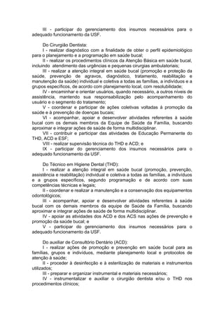 III - participar do gerenciamento dos insumos necessários para o
adequado funcionamento da USF.

      Do Cirurgião Dentista:
      I - realizar diagnóstico com a finalidade de obter o perfil epidemiológico
para o planejamento e a programação em saúde bucal;
      II - realizar os procedimentos clínicos da Atenção Básica em saúde bucal,
incluindo atendimento das urgências e pequenas cirurgias ambulatoriais;
      III - realizar a atenção integral em saúde bucal (promoção e proteção da
saúde, prevenção de agravos, diagnóstico, tratamento, reabilitação e
manutenção da saúde) individual e coletiva a todas as famílias, a indivíduos e a
grupos específicos, de acordo com planejamento local, com resolubilidade;
      IV - encaminhar e orientar usuários, quando necessário, a outros níveis de
assistência, mantendo sua responsabilização pelo acompanhamento do
usuário e o segmento do tratamento;
      V - coordenar e participar de ações coletivas voltadas à promoção da
saúde e à prevenção de doenças bucais;
      VI - acompanhar, apoiar e desenvolver atividades referentes à saúde
bucal com os demais membros da Equipe de Saúde da Família, buscando
aproximar e integrar ações de saúde de forma multidisciplinar.
      VII - contribuir e participar das atividades de Educação Permanente do
THD, ACD e ESF;
      VIII - realizar supervisão técnica do THD e ACD; e
      IX - participar do gerenciamento dos insumos necessários para o
adequado funcionamento da USF.

     Do Técnico em Higiene Dental (THD):
     I - realizar a atenção integral em saúde bucal (promoção, prevenção,
assistência e reabilitação) individual e coletiva a todas as famílias, a indivíduos
e a grupos específicos, segundo programação e de acordo com suas
competências técnicas e legais;
     II - coordenar e realizar a manutenção e a conservação dos equipamentos
odontológicos;
     III - acompanhar, apoiar e desenvolver atividades referentes à saúde
bucal com os demais membros da equipe de Saúde da Família, buscando
aproximar e integrar ações de saúde de forma multidisciplinar.
     IV - apoiar as atividades dos ACD e dos ACS nas ações de prevenção e
promoção da saúde bucal; e
     V - participar do gerenciamento dos insumos necessários para o
adequado funcionamento da USF.

       Do auxiliar de Consultório Dentário (ACD):
       I - realizar ações de promoção e prevenção em saúde bucal para as
famílias, grupos e indivíduos, mediante planejamento local e protocolos de
atenção à saúde;
       II - proceder à desinfecção e à esterilização de materiais e instrumentos
utilizados;
       III - preparar e organizar instrumental e materiais necessários;
       IV - instrumentalizar e auxiliar o cirurgião dentista e/ou o THD nos
procedimentos clínicos;
 