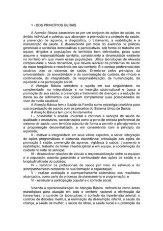 1 - DOS PRINCÍPIOS GERAIS

      A Atenção Básica caracteriza-se por um conjunto de ações de saúde, no
âmbito individual e coletivo, que abrangem a promoção e a proteção da saúde,
a prevenção de agravos, o diagnóstico, o tratamento, a reabilitação e a
manutenção da saúde. É desenvolvida por meio do exercício de práticas
gerenciais e sanitárias democráticas e participativas, sob forma de trabalho em
equipe, dirigidas a populações de territórios bem delimitados, pelas quais
assume a responsabilidade sanitária, considerando a dinamicidade existente
no território em que vivem essas populações. Utiliza tecnologias de elevada
complexidade e baixa densidade, que devem resolver os problemas de saúde
de maior freqüência e relevância em seu território. É o contato preferencial dos
usuários com os sistemas de saúde. Orienta-se pelos princípios da
universalidade, da acessibilidade e da coordenação do cuidado, do vínculo e
continuidade, da integralidade, da responsabilização, da humanização, da
equidade e da participação social.
      A Atenção Básica considera o sujeito em sua singularidade, na
complexidade, na integralidade e na inserção sócio-cultural e busca a
promoção de sua saúde, a prevenção e tratamento de doenças e a redução de
danos ou de sofrimentos que possam comprometer suas possibilidades de
viver de modo saudável.
      A Atenção Básica tem a Saúde da Família como estratégia prioritária para
sua organização de acordo com os preceitos do Sistema Único de Saúde.
      A Atenção Básica tem como fundamentos:
      I - possibilitar o acesso universal e contínuo a serviços de saúde de
qualidade e resolutivos, caracterizados como a porta de entrada preferencial do
sistema de saúde, com território adscrito de forma a permitir o planejamento e
a programação descentralizada, e em consonância com o princípio da
eqüidade;
      II - efetivar a integralidade em seus vários aspectos, a saber: integração
de ações programáticas e demanda espontânea; articulação das ações de
promoção à saúde, prevenção de agravos, vigilância à saúde, tratamento e
reabilitação, trabalho de forma interdisciplinar e em equipe, e coordenação do
cuidado na rede de serviços;
      III - desenvolver relações de vínculo e responsabilização entre as equipes
e a população adscrita garantindo a continuidade das ações de saúde e a
longitudinalidade do cuidado;
      IV - valorizar os profissionais de saúde por meio do estímulo e do
acompanhamento constante de sua formação e capacitação;
      V - realizar avaliação e acompanhamento sistemático dos resultados
alcançados, como parte do processo de planejamento e programação; e
      VI - estimular a participação popular e o controle social.

     Visando à operacionalização da Atenção Básica, definem-se como áreas
estratégicas para atuação em todo o território nacional a eliminação da
hanseníase, o controle da tuberculose, o controle da hipertensão arterial, o
controle do diabetes mellitus, a eliminação da desnutrição infantil, a saúde da
criança, a saúde da mulher, a saúde do idoso, a saúde bucal e a promoção da
 